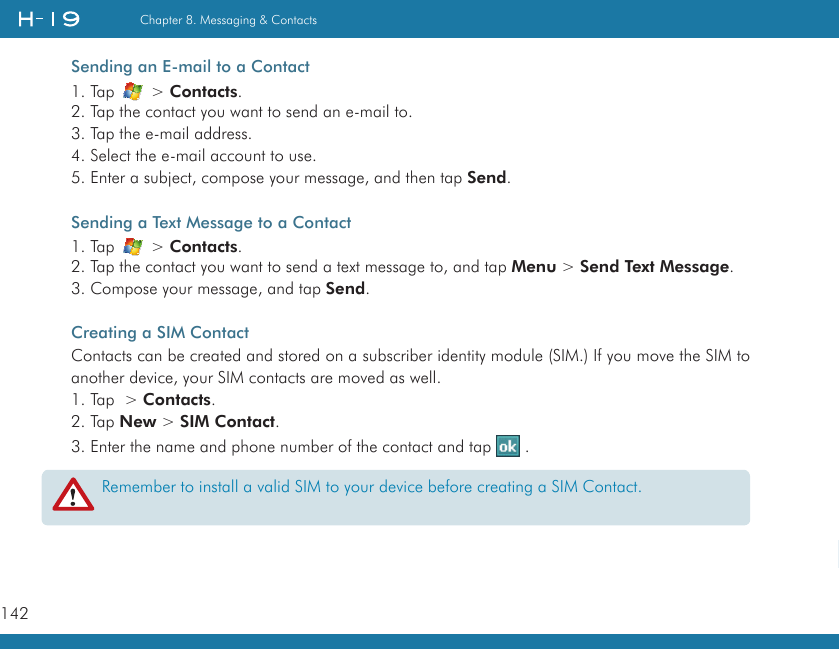 142Chapter 8. Messaging &amp; Contacts   Sending an E-mail to a Contact1. Tap   &gt; Contacts.2. Tap the contact you want to send an e-mail to.3. Tap the e-mail address.4. Select the e-mail account to use.5. Enter a subject, compose your message, and then tap Send.Sending a Text Message to a Contact1. Tap   &gt; Contacts.2. Tap the contact you want to send a text message to, and tap Menu &gt; Send Text Message.3. Compose your message, and tap Send.Creating a SIM ContactContacts can be created and stored on a subscriber identity module (SIM.) If you move the SIM to another device, your SIM contacts are moved as well.1. Tap  &gt; Contacts.2. Tap New &gt; SIM Contact.3. Enter the name and phone number of the contact and tap   .Remember to install a valid SIM to your device before creating a SIM Contact.