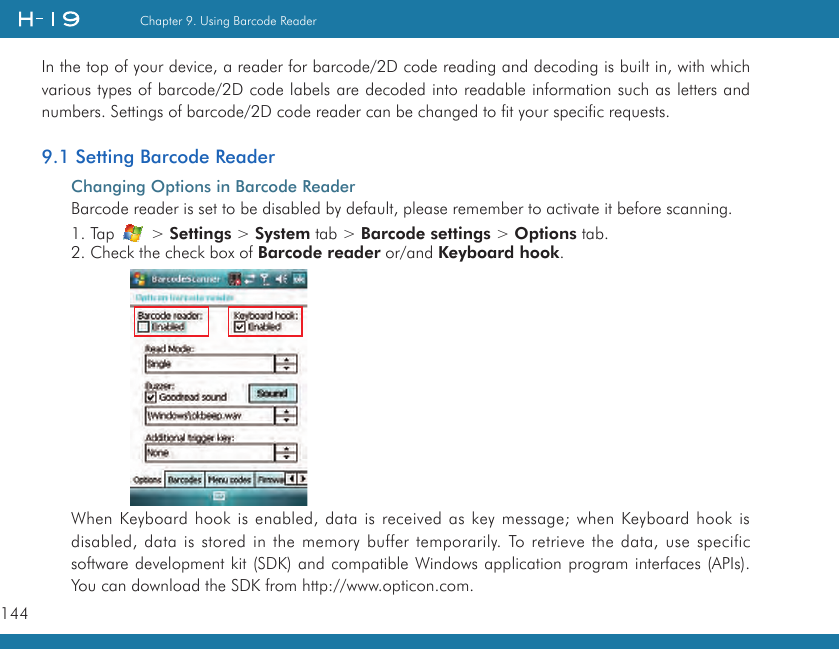 144Chapter 9. Using Barcode ReaderIn the top of your device, a reader for barcode/2D code reading and decoding is built in, with which various types of barcode/2D code labels are decoded into readable information such as letters and numbers. Settings of barcode/2D code reader can be changed to fit your specific requests.9.1 Setting Barcode ReaderChanging Options in Barcode ReaderBarcode reader is set to be disabled by default, please remember to activate it before scanning. 1. Tap   &gt; Settings &gt; System tab &gt; Barcode settings &gt; Options tab.2. Check the check box of Barcode reader or/and Keyboard hook.When Keyboard hook is enabled, data is received as key message; when Keyboard hook is disabled, data is stored in the memory buffer temporarily. To retrieve the data, use specific software development kit (SDK) and compatible Windows application program interfaces (APIs). You can download the SDK from http://www.opticon.com.