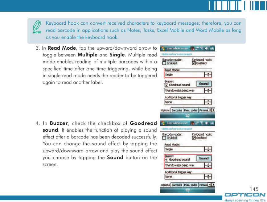 1453. In Read Mode, tap the upward/downward arrow to toggle between Multiple and Single. Multiple read mode enables reading of multiple barcodes within a specified time after one time triggering, while being in single read mode needs the reader to be triggered again to read another label.4. In Buzzer, check the checkbox of Goodread sound. It enables the function of playing a sound effect after a barcode has been decoded successfully. You can change the sound effect by tapping the upward/downward arrow and play the sound effect you choose by tapping the Sound button on the screen.Keyboard hook can convert received characters to keyboard messages; therefore, you can read barcode in applications such as Notes, Tasks, Excel Mobile and Word Mobile as long as you enable the keyboard hook.