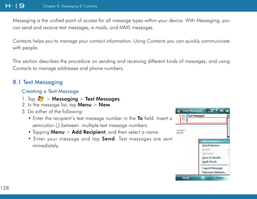 128Chapter 8. Messaging &amp; ContactsMessaging is the unified point of access for all message types within your device. With Messaging, you can send and receive text messages, e-mails, and MMS messages.Contacts helps you to manage your contact information. Using Contacts you can quickly communicate with people.This section describes the procedure on sending and receiving different kinds of messages, and using Contacts to manage addresses and phone numbers.8.1 Text MessagingCreating a Text Message1. Tap   &gt; Messaging &gt; Text Messages.2. In the message list, tap Menu &gt; New.3. Do either of the following:• Enter the recipient’s text message number in the To field. Insert a semicolon (;) between  multiple text message numbers.• Tapping Menu &gt; Add Recipient, and then select a name.• Enter your message and tap Send. Text messages are sent immediately.