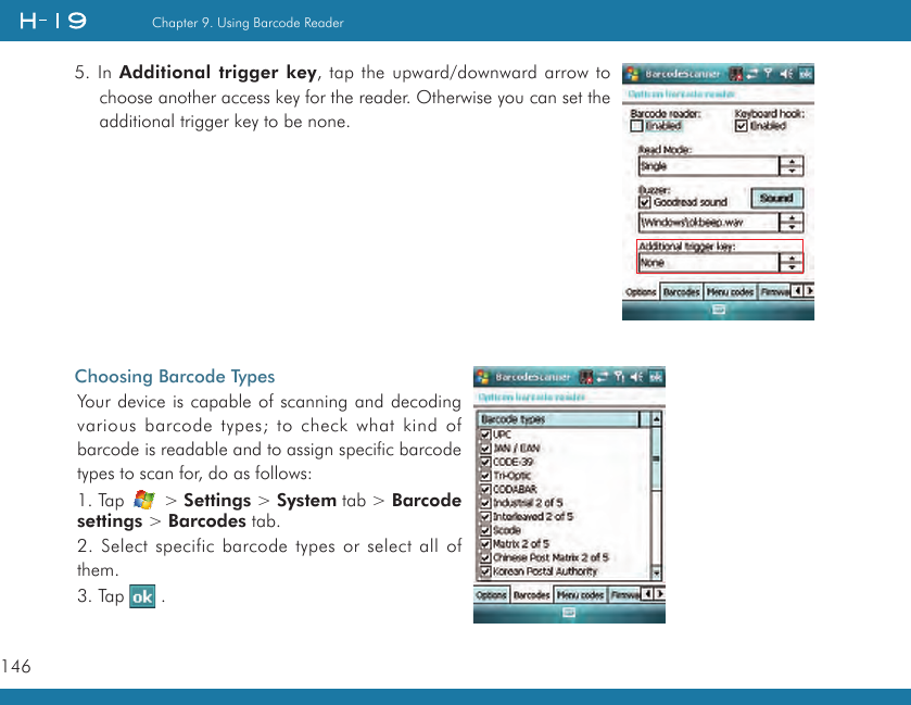 146Chapter 9. Using Barcode Reader5. In Additional trigger key, tap the upward/downward arrow to choose another access key for the reader. Otherwise you can set the additional trigger key to be none.Choosing Barcode TypesYour device is capable of scanning and decoding various barcode types; to check what kind of barcode is readable and to assign specific barcode types to scan for, do as follows:1. Tap   &gt; Settings &gt; System tab &gt; Barcode settings &gt; Barcodes tab.2. Select specific barcode types or select all of them.3. Tap   .