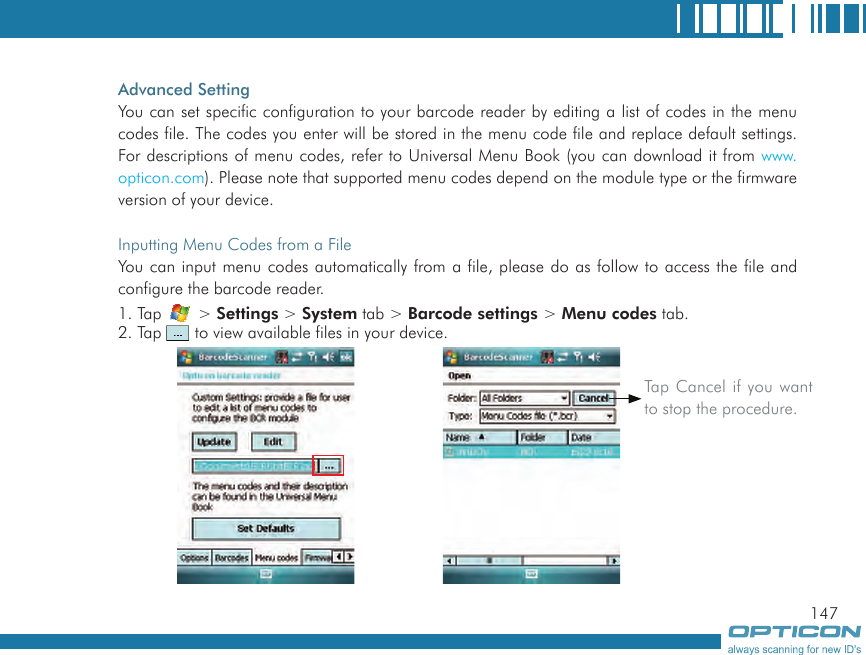 147Advanced SettingYou can set specific configuration to your barcode reader by editing a list of codes in the menu codes file. The codes you enter will be stored in the menu code file and replace default settings. For descriptions of menu codes, refer to Universal Menu Book (you can download it from www.opticon.com). Please note that supported menu codes depend on the module type or the firmware version of your device.Inputting Menu Codes from a FileYou can input menu codes automatically from a file, please do as follow to access the file and configure the barcode reader.1. Tap   &gt; Settings &gt; System tab &gt; Barcode settings &gt; Menu codes tab.2. Tap   to view available files in your device.Tap Cancel if you want to stop the procedure.