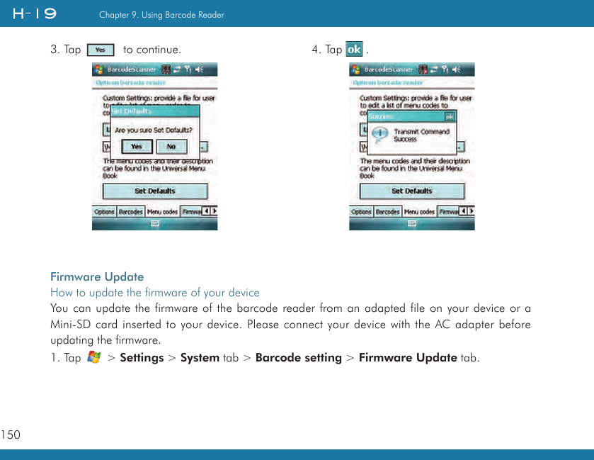 150Chapter 9. Using Barcode Reader3. Tap    to continue. 4. Tap   .Firmware UpdateHow to update the firmware of your deviceYou can update the firmware of the barcode reader from an adapted file on your device or a Mini-SD card inserted to your device. Please connect your device with the AC adapter before updating the firmware.1. Tap   &gt; Settings &gt; System tab &gt; Barcode setting &gt; Firmware Update tab.