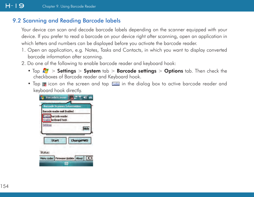 154Chapter 9. Using Barcode Reader9.2 Scanning and Reading Barcode labelsYour device can scan and decode barcode labels depending on the scanner equipped with your device. If you prefer to read a barcode on your device right after scanning, open an application in which letters and numbers can be displayed before you activate the barcode reader.1. Open an application, e.g. Notes, Tasks and Contacts, in which you want to display converted barcode information after scanning.2. Do one of the following to enable barcode reader and keyboard hook:• Tap   &gt; Settings &gt; System tab &gt; Barcode settings &gt; Options tab. Then check the checkboxes of Barcode reader and Keyboard hook.• Tap   icon on the screen and tap   in the dialog box to active barcode reader and keyboard hook directly.