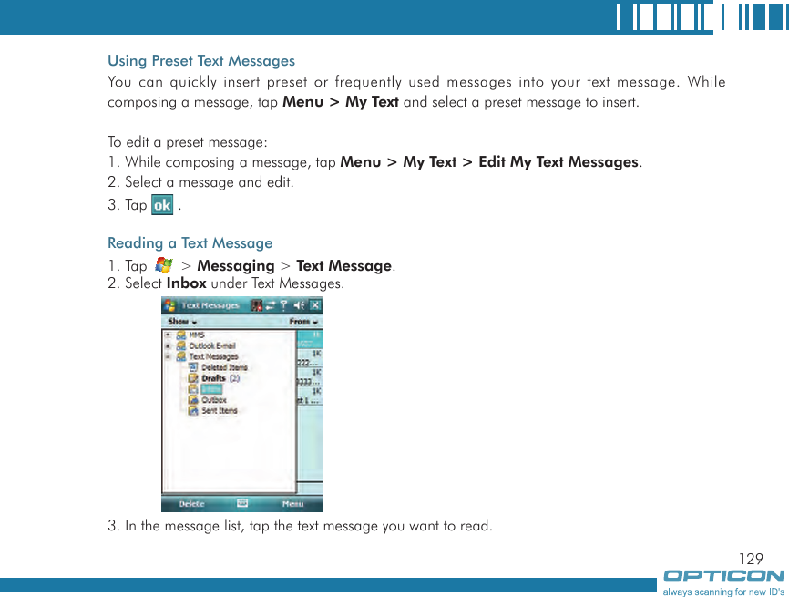 129Using Preset Text MessagesYou can quickly insert preset or frequently used messages into your text message. While composing a message, tap Menu &gt; My Text and select a preset message to insert.To edit a preset message:1. While composing a message, tap Menu &gt; My Text &gt; Edit My Text Messages.2. Select a message and edit.3. Tap   .Reading a Text Message1. Tap   &gt; Messaging &gt; Text Message.2. Select Inbox under Text Messages.3. In the message list, tap the text message you want to read.