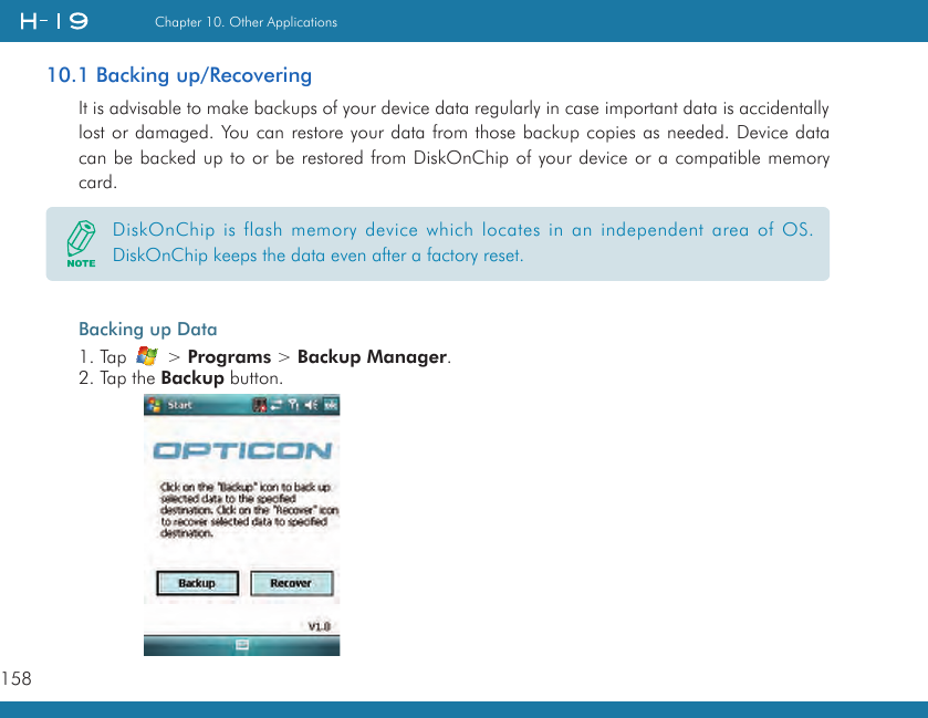 158Chapter 10. Other Applications10.1 Backing up/RecoveringIt is advisable to make backups of your device data regularly in case important data is accidentally lost or damaged. You can restore your data from those backup copies as needed. Device data can be backed up to or be restored from DiskOnChip of your device or a compatible memory card.Backing up Data1. Tap   &gt; Programs &gt; Backup Manager.2. Tap the Backup button.DiskOnChip is flash memory device which locates in an independent area of OS. DiskOnChip keeps the data even after a factory reset.