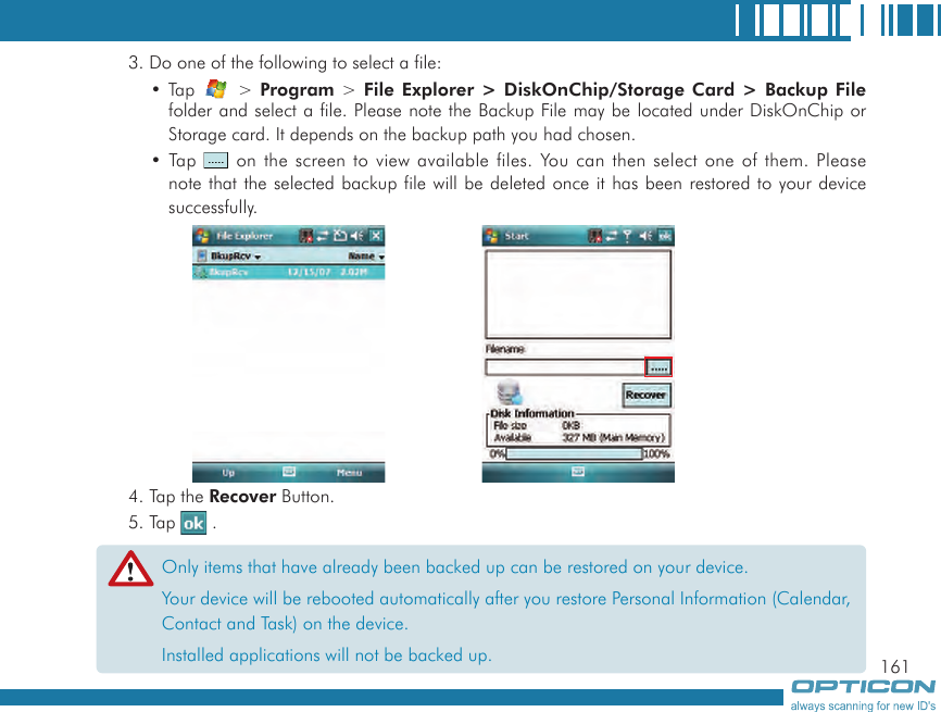 1613. Do one of the following to select a file:• Tap   &gt; Program &gt; File Explorer &gt; DiskOnChip/Storage Card  &gt; Backup File folder and select a file. Please note the Backup File may be located under DiskOnChip or Storage card. It depends on the backup path you had chosen.• Tap   on the screen to view available files. You can then select one of them. Please note that the selected backup file will be deleted once it has been restored to your device successfully. 4. Tap the Recover Button.5. Tap   .Only items that have already been backed up can be restored on your device.Your device will be rebooted automatically after you restore Personal Information (Calendar, Contact and Task) on the device.Installed applications will not be backed up.
