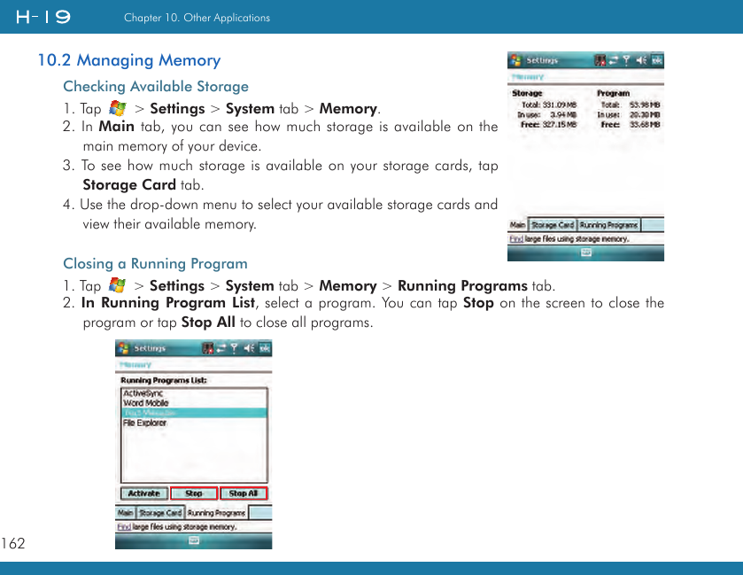 162Chapter 10. Other Applications10.2 Managing MemoryChecking Available Storage1. Tap   &gt; Settings &gt; System tab &gt; Memory.2. In Main tab, you can see how much storage is available on the main memory of your device.3. To see how much storage is available on your storage cards, tap Storage Card tab.4. Use the drop-down menu to select your available storage cards and view their available memory.Closing a Running Program1. Tap   &gt; Settings &gt; System tab &gt; Memory &gt; Running Programs tab.2. In  Running Program List, select a program. You can tap Stop on the screen to close the program or tap Stop All to close all programs.