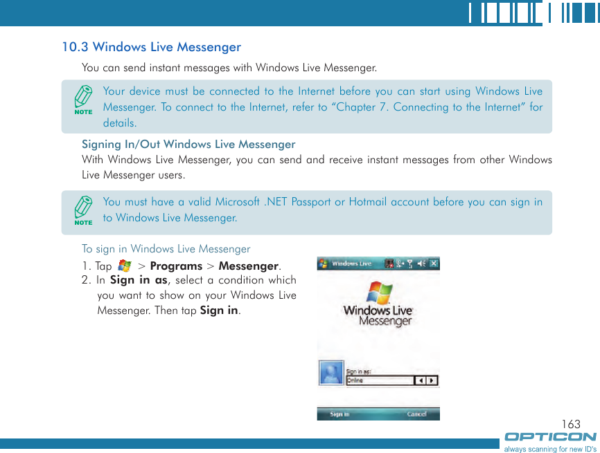 16310.3 Windows Live MessengerYou can send instant messages with Windows Live Messenger.Signing In/Out Windows Live MessengerWith Windows Live Messenger, you can send and receive instant messages from other Windows Live Messenger users.Your device must be connected to the Internet before you can start using Windows Live Messenger. To connect to the Internet, refer to “Chapter 7. Connecting to the Internet” for details.You must have a valid Microsoft .NET Passport or Hotmail account before you can sign in to Windows Live Messenger.To sign in Windows Live Messenger1. Tap   &gt; Programs &gt; Messenger.2. In  Sign  in as, select a condition which you want to show on your Windows Live Messenger. Then tap Sign in.