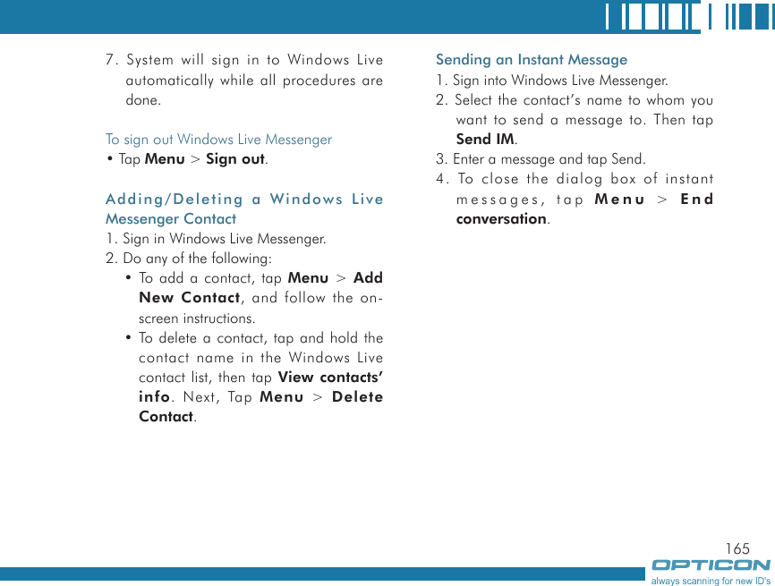 1657. System will sign in to Windows Live automatically while all procedures are done.To sign out Windows Live Messenger• Tap Menu &gt; Sign out.Adding/Deleting a  Windows Live Messenger Contact1. Sign in Windows Live Messenger.2. Do any of the following:• To add a contact, tap Menu &gt; Add New Contact, and follow the on-screen instructions.• To delete a contact, tap and hold the contact name in the Windows Live contact list, then tap View contacts’ info. Next, Tap Menu  &gt;  Delete Contact.Sending an Instant Message1. Sign into Windows Live Messenger.2. Select the contact’s name to whom you want to send a message to. Then tap Send IM.3. Enter a message and tap Send.4. To close the dialog box of instant messages, tap Menu  &gt;   E n d conversation.