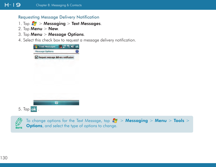 130Chapter 8. Messaging &amp; ContactsRequesting Message Delivery Notification1. Tap   &gt; Messaging &gt; Text Messages.2. Tap Menu &gt; New.3. Tap Menu &gt; Message Options.4. Select this check box to request a message delivery notification. 5. Tap   .To change options for the Text Message, tap   &gt; Messaging &gt; Menu &gt; Tools &gt; Options, and select the type of options to change.