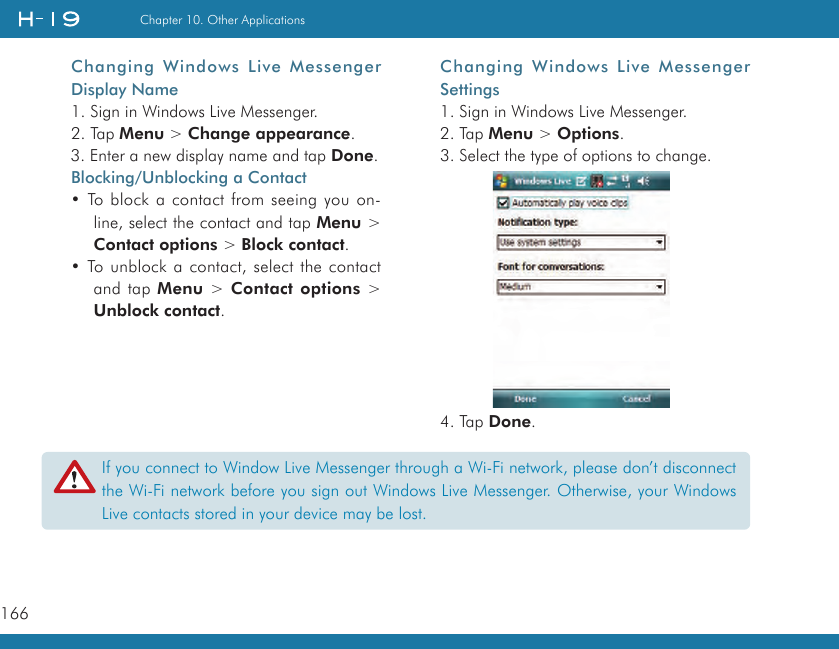 166Chapter 10. Other ApplicationsChanging Windows  Live Messenger Settings1. Sign in Windows Live Messenger.2. Tap Menu &gt; Options.3. Select the type of options to change.4. Tap Done.Changing Windows  Live Messenger Display Name1. Sign in Windows Live Messenger.2. Tap Menu &gt; Change appearance.3. Enter a new display name and tap Done.Blocking/Unblocking a Contact• To block a contact from seeing you on-line, select the contact and tap Menu &gt; Contact options &gt; Block contact.• To unblock a contact, select the contact and tap Menu &gt; Contact options &gt; Unblock contact.If you connect to Window Live Messenger through a Wi-Fi network, please don’t disconnect the Wi-Fi network before you sign out Windows Live Messenger. Otherwise, your Windows Live contacts stored in your device may be lost.