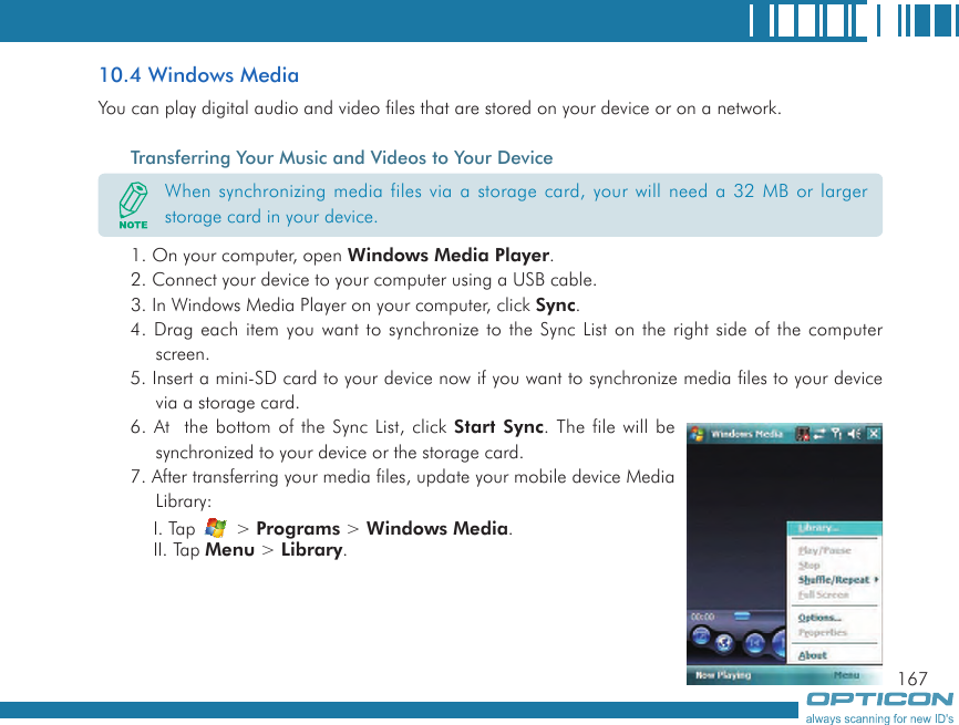 16710.4 Windows MediaYou can play digital audio and video files that are stored on your device or on a network.Transferring Your Music and Videos to Your Device1. On your computer, open Windows Media Player.2. Connect your device to your computer using a USB cable.3. In Windows Media Player on your computer, click Sync.4. Drag each item you want to synchronize to the Sync List on the right side of the computer screen.5. Insert a mini-SD card to your device now if you want to synchronize media files to your device via a storage card.6. At  the bottom of the Sync List, click Start Sync. The file will be synchronized to your device or the storage card.7. After transferring your media files, update your mobile device Media Library:I. Tap   &gt; Programs &gt; Windows Media.II. Tap Menu &gt; Library.When synchronizing media files via a storage card, your will need a 32 MB or larger storage card in your device.