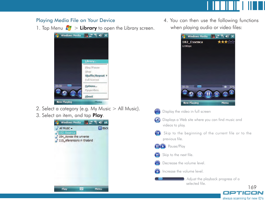 169Playing Media File on Your Device1. Tap Menu   &gt; Library to open the Library screen.2. Select a category (e.g. My Music &gt; All Music).3. Select an item, and tap Play.4. You can then use the following functions when playing audio or video files:: Display the video in full screen: Displays a Web site where you can find music and  videos to play.: Skip to the beginning of the current file or to the        previous file.: Pause/Play: Skip to the next file.: Decrease the volume level.: Increase the volume level.: Adjust the playback progress of a                 selected file.