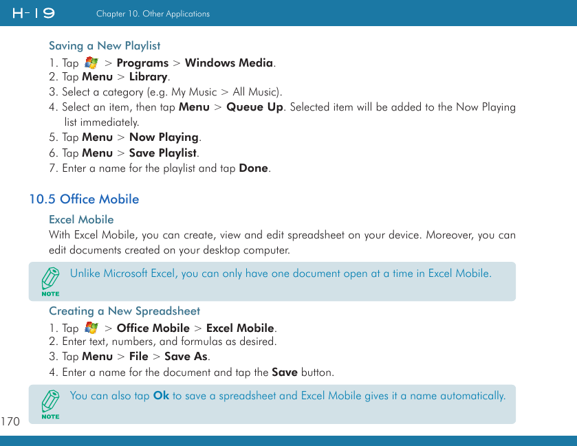 170Chapter 10. Other ApplicationsSaving a New Playlist1. Tap   &gt; Programs &gt; Windows Media.2. Tap Menu &gt; Library.3. Select a category (e.g. My Music &gt; All Music).4. Select an item, then tap Menu &gt; Queue Up. Selected item will be added to the Now Playing list immediately.5. Tap Menu &gt; Now Playing.6. Tap Menu &gt; Save Playlist.7. Enter a name for the playlist and tap Done.10.5 Office MobileExcel MobileWith Excel Mobile, you can create, view and edit spreadsheet on your device. Moreover, you can edit documents created on your desktop computer.Creating a New Spreadsheet1. Tap   &gt; Office Mobile &gt; Excel Mobile.2. Enter text, numbers, and formulas as desired.3. Tap Menu &gt; File &gt; Save As.4. Enter a name for the document and tap the Save button.Unlike Microsoft Excel, you can only have one document open at a time in Excel Mobile.You can also tap Ok to save a spreadsheet and Excel Mobile gives it a name automatically.