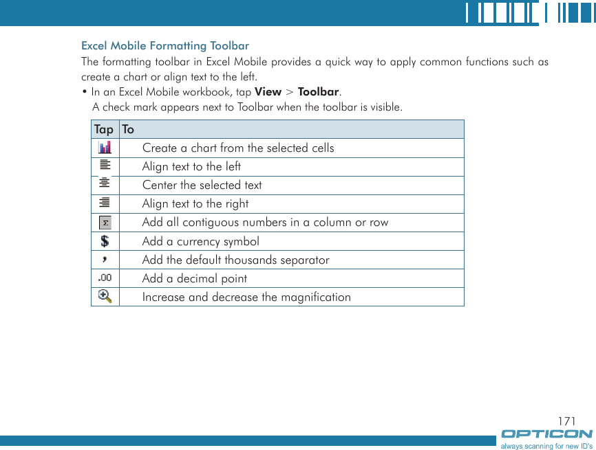 171Excel Mobile Formatting ToolbarThe formatting toolbar in Excel Mobile provides a quick way to apply common functions such as create a chart or align text to the left.• In an Excel Mobile workbook, tap View &gt; Toolbar.A check mark appears next to Toolbar when the toolbar is visible.Tap ToCreate a chart from the selected cellsAlign text to the leftCenter the selected textAlign text to the rightAdd all contiguous numbers in a column or rowAdd a currency symbolAdd the default thousands separatorAdd a decimal pointIncrease and decrease the magnification