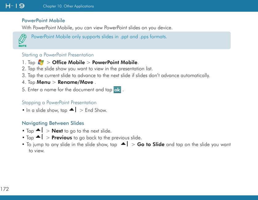 172Chapter 10. Other ApplicationsPowerPoint MobileWith PowerPoint Mobile, you can view PowerPoint slides on you device.Starting a PowerPoint Presentation1. Tap   &gt; Office Mobile &gt; PowerPoint Mobile.2. Tap the slide show you want to view in the presentation list.3. Tap the current slide to advance to the next slide if slides don’t advance automatically.4. Tap Menu &gt; Rename/Move .5. Enter a name for the document and tap   .Stopping a PowerPoint Presentation• In a slide show, tap   &gt; End Show.Navigating Between Slides• Tap   &gt; Next to go to the next slide.• Tap   &gt; Previous to go back to the previous slide.• To jump to any slide in the slide show, tap    &gt; Go to Slide and tap on the slide you want to view.PowerPoint Mobile only supports slides in .ppt and .pps formats.