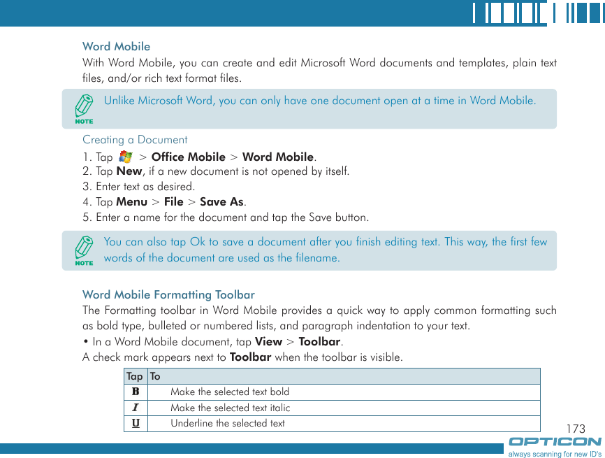 173Word MobileWith Word Mobile, you can create and edit Microsoft Word documents and templates, plain text files, and/or rich text format files.Creating a Document1. Tap   &gt; Office Mobile &gt; Word Mobile.2. Tap New, if a new document is not opened by itself.3. Enter text as desired.4. Tap Menu &gt; File &gt; Save As.5. Enter a name for the document and tap the Save button.Word Mobile Formatting ToolbarThe Formatting toolbar in Word Mobile provides a quick way to apply common formatting such as bold type, bulleted or numbered lists, and paragraph indentation to your text.• In a Word Mobile document, tap View &gt; Toolbar.A check mark appears next to Toolbar when the toolbar is visible.Unlike Microsoft Word, you can only have one document open at a time in Word Mobile.You can also tap Ok to save a document after you finish editing text. This way, the first few words of the document are used as the filename.Tap ToMake the selected text boldMake the selected text italicUnderline the selected text