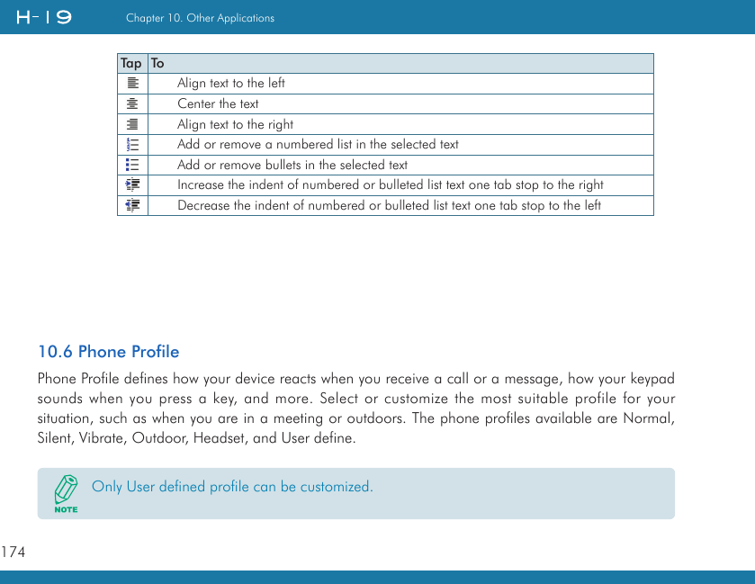 174Chapter 10. Other Applications10.6 Phone ProfilePhone Profile defines how your device reacts when you receive a call or a message, how your keypad sounds when you press a key, and more. Select or customize the most suitable profile for your situation, such as when you are in a meeting or outdoors. The phone profiles available are Normal, Silent, Vibrate, Outdoor, Headset, and User define.Tap ToAlign text to the leftCenter the textAlign text to the rightAdd or remove a numbered list in the selected textAdd or remove bullets in the selected textIncrease the indent of numbered or bulleted list text one tab stop to the rightDecrease the indent of numbered or bulleted list text one tab stop to the leftOnly User defined profile can be customized.