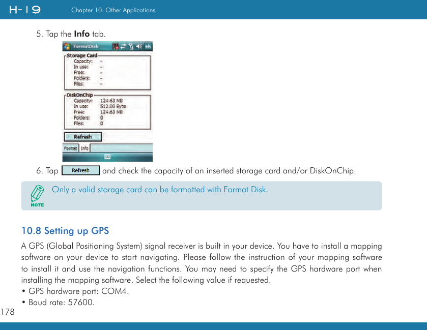 178Chapter 10. Other Applications5. Tap the Info tab.6. Tap   and check the capacity of an inserted storage card and/or DiskOnChip.Only a valid storage card can be formatted with Format Disk.10.8 Setting up GPSA GPS (Global Positioning System) signal receiver is built in your device. You have to install a mapping software on your device to start navigating. Please follow the instruction of your mapping software to install it and use the navigation functions. You may need to specify the GPS hardware port when installing the mapping software. Select the following value if requested.• GPS hardware port: COM4.• Baud rate: 57600.