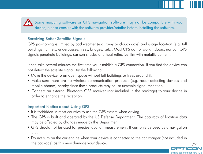 179Some mapping software or GPS navigation software may not be compatible with your device, please consult with the software provider/retailer before installing the software.Receiving Better Satellite SignalsGPS positioning is limited by bad weather (e.g. rainy or cloudy days) and usage location (e.g. tall buildings, tunnels, underpasses, trees, bridges…etc). Most GPS do not work indoors, nor can GPS signals penetrate buildings, car sun shades and heat reflective film with metallic content.It can take several minutes the first time you establish a GPS connection. If you find the device can not detect the satellite signal, try the following:• Move the device to an open space without tall buildings or trees around it.• Make sure there are no wireless communication products (e.g. radar-detecting devices and mobile phones) nearby since these products may cause unstable signal reception.• Connect an external Bluetooth GPS receiver (not included in the package) to your device in order to enhance the reception.Important Notice about Using GPS• It is forbidden in most counties to use the GPS system when driving.• The GPS is built and operated by the US Defense Department. The accuracy of location data may be affected by changes made by the Department.• GPS should not be used for precise location measurement. It can only be used as a navigation aid.• Do not turn on the car engine when your device is connected to the car charger (not included in the package) as this may damage your device.