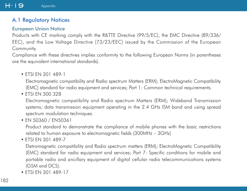 182AppendixA.1 Regulatory NoticesEuropean Union NoticeProducts with CE marking comply with the R&amp;TTE Directive (99/5/EC), the EMC Directive (89/336/EEC), and the Low Voltage Directive (73/23/EEC) issued by the Commission of the European Community.Compliance with these directives implies conformity to the following European Norms (in parentheses are the equivalent international standards).• ETSI EN 301 489-1Electromagnetic compatibility and Radio spectrum Matters (ERM); ElectroMagnetic Compatibility (EMC) standard for radio equipment and services; Part 1: Common technical requirements.• ETSI EN 300 328Electromagnetic compatibility and Radio spectrum Matters (ERM); Wideband Transmission systems; data transmission equipment operating in the 2.4 GHz ISM band and using spread spectrum modulation techniques.• EN 50360 / EN50361Product standard to demonstrate the compliance of mobile phones with the basic restrictions related to human exposure to electromagnetic fields (300MHz – 3GHz)• ETSI EN 301 489-7Eletromagnetic compatibility and Radio spectrum matters (ERM); ElectroMagnetic Compatibility (EMC) standard for radio equipment and services; Part 7: Specific conditions for mobile and portable radio and ancillary equipment of digital cellular radio telecommunications systems (GSM and DCS).• ETSI EN 301 489-17