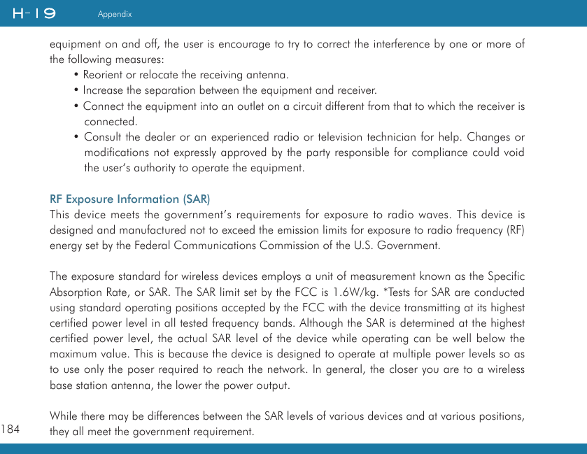 184Appendixequipment on and off, the user is encourage to try to correct the interference by one or more of the following measures:• Reorient or relocate the receiving antenna.• Increase the separation between the equipment and receiver.• Connect the equipment into an outlet on a circuit different from that to which the receiver is connected.• Consult the dealer or an experienced radio or television technician for help. Changes or modifications not expressly approved by the party responsible for compliance could void the user‘s authority to operate the equipment.RF Exposure Information (SAR)This device meets the government’s requirements for exposure to radio waves. This device is designed and manufactured not to exceed the emission limits for exposure to radio frequency (RF) energy set by the Federal Communications Commission of the U.S. Government.  The exposure standard for wireless devices employs a unit of measurement known as the Specific Absorption Rate, or SAR. The SAR limit set by the FCC is 1.6W/kg. *Tests for SAR are conducted using standard operating positions accepted by the FCC with the device transmitting at its highest certified power level in all tested frequency bands. Although the SAR is determined at the highest certified power level, the actual SAR level of the device while operating can be well below the maximum value. This is because the device is designed to operate at multiple power levels so as to use only the poser required to reach the network. In general, the closer you are to a wireless base station antenna, the lower the power output.While there may be differences between the SAR levels of various devices and at various positions, they all meet the government requirement.