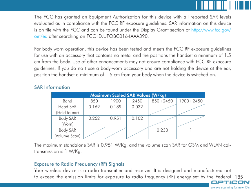 185The FCC has granted an Equipment Authorization for this device with all reported SAR levels evaluated as in compliance with the FCC RF exposure guidelines. SAR information on this device is on file with the FCC and can be found under the Display Grant section of http://www.fcc.gov/oet/ea after searching on FCC ID:UFOBC0164AAA390.For body worn operation, this device has been tested and meets the FCC RF exposure guidelines for use with an accessory that contains no metal and the positions the handset a minimum of 1.5 cm from the body. Use of other enhancements may not ensure compliance with FCC RF exposure guidelines. If you do no t use a body-worn accessory and are not holding the device at the ear, position the handset a minimum of 1.5 cm from your body when the device is switched on.SAR InformationThe maximum standalone SAR is 0.951 W/Kg, and the volume scan SAR for GSM and WLAN col-transmission is 1 W/Kg.Exposure to Radio Frequency (RF) SignalsYour wireless device is a radio transmitter and receiver. It is designed and manufactured not to exceed the emission limits for exposure to radio frequency (RF) energy set by the Federal Maximum Scaled SAR Values (W/kg)Band 850 1900 2450 850+2450 1900+2450Head SAR(Held to ear)0.169 0.189 0.032Body SAR(Worn)0.252 0.951 0.102Body SAR(Volume Scan)0.233 1