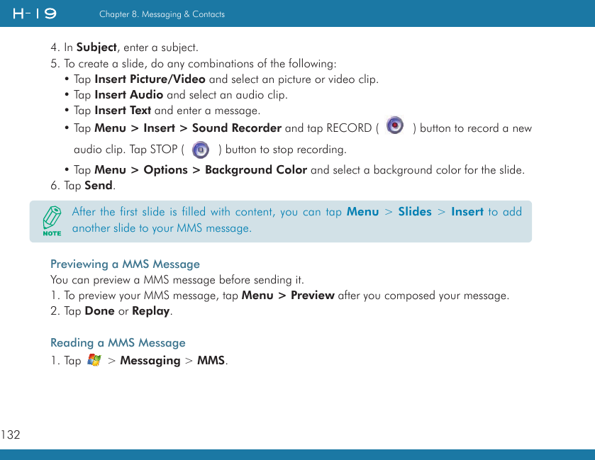 132Chapter 8. Messaging &amp; Contacts4. In Subject, enter a subject.5. To create a slide, do any combinations of the following:• Tap Insert Picture/Video and select an picture or video clip. • Tap Insert Audio and select an audio clip.• Tap Insert Text and enter a message.• Tap Menu &gt; Insert &gt; Sound Recorder and tap RECORD (   ) button to record a new audio clip. Tap STOP (   ) button to stop recording.• Tap Menu &gt; Options &gt; Background Color and select a background color for the slide.6. Tap Send.Previewing a MMS MessageYou can preview a MMS message before sending it.1. To preview your MMS message, tap Menu &gt; Preview after you composed your message.2. Tap Done or Replay.Reading a MMS Message1. Tap   &gt; Messaging &gt; MMS.After the first slide is filled with content, you can tap Menu &gt; Slides &gt; Insert to add another slide to your MMS message.