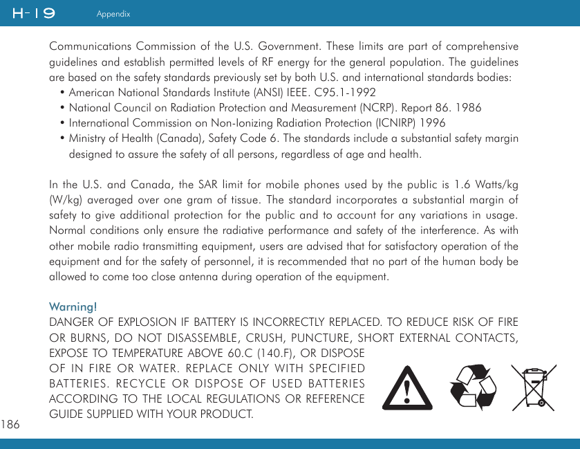 186AppendixCommunications Commission of the U.S. Government. These limits are part of comprehensive guidelines and establish permitted levels of RF energy for the general population. The guidelines are based on the safety standards previously set by both U.S. and international standards bodies:• American National Standards Institute (ANSI) IEEE. C95.1-1992• National Council on Radiation Protection and Measurement (NCRP). Report 86. 1986• International Commission on Non-Ionizing Radiation Protection (ICNIRP) 1996• Ministry of Health (Canada), Safety Code 6. The standards include a substantial safety margin designed to assure the safety of all persons, regardless of age and health.In the U.S. and Canada, the SAR limit for mobile phones used by the public is 1.6 Watts/kg (W/kg) averaged over one gram of tissue. The standard incorporates a substantial margin of safety to give additional protection for the public and to account for any variations in usage. Normal conditions only ensure the radiative performance and safety of the interference. As with other mobile radio transmitting equipment, users are advised that for satisfactory operation of the equipment and for the safety of personnel, it is recommended that no part of the human body be allowed to come too close antenna during operation of the equipment.Warning! DANGER OF EXPLOSION IF BATTERY IS INCORRECTLY REPLACED. TO REDUCE RISK OF FIRE OR BURNS, DO NOT DISASSEMBLE, CRUSH, PUNCTURE, SHORT EXTERNAL CONTACTS, EXPOSE TO TEMPERATURE ABOVE 60.C (140.F), OR DISPOSE OF IN FIRE OR WATER. REPLACE ONLY WITH SPECIFIED BATTERIES.  RECYCLE  OR  DISPOSE  OF  USED  BATTERIES ACCORDING TO THE LOCAL REGULATIONS OR REFERENCE GUIDE SUPPLIED WITH YOUR PRODUCT.