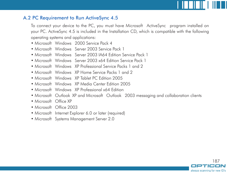 187A.2 PC Requirement to Run ActiveSync 4.5To connect your device to the PC, you must have Microsoft ActiveSync program installed on your PC. ActiveSync 4.5 is included in the Installation CD, which is compatible with the following operating systems and applications: • Microsoft Windows 2000 Service Pack 4• Microsoft Windows Server 2003 Service Pack 1• Microsoft Windows Server 2003 IA64 Edition Service Pack 1• Microsoft Windows Server 2003 x64 Edition Service Pack 1• Microsoft Windows XP Professional Service Packs 1 and 2• Microsoft Windows XP Home Service Packs 1 and 2• Microsoft Windows XP Tablet PC Edition 2005• Microsoft Windows XP Media Center Edition 2005• Microsoft Windows XP Professional x64 Edition• Microsoft Outlook XP and Microsoft Outlook 2003 messaging and collaboration clients• Microsoft Office XP• Microsoft Office 2003• Microsoft Internet Explorer 6.0 or later (required)• Microsoft Systems Management Server 2.0