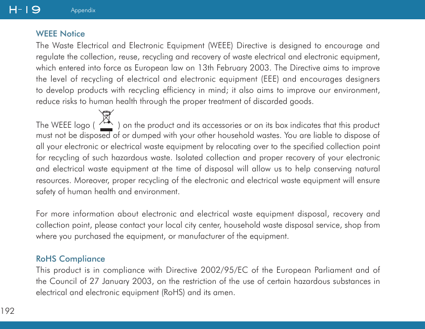 192AppendixWEEE NoticeThe Waste Electrical and Electronic Equipment (WEEE) Directive is designed to encourage and regulate the collection, reuse, recycling and recovery of waste electrical and electronic equipment, which entered into force as European law on 13th February 2003. The Directive aims to improve the level of recycling of electrical and electronic equipment (EEE) and encourages designers to develop products with recycling efficiency in mind; it also aims to improve our environment, reduce risks to human health through the proper treatment of discarded goods.The WEEE logo (   ) on the product and its accessories or on its box indicates that this product must not be disposed of or dumped with your other household wastes. You are liable to dispose of all your electronic or electrical waste equipment by relocating over to the specified collection point for recycling of such hazardous waste. Isolated collection and proper recovery of your electronic and electrical waste equipment at the time of disposal will allow us to help conserving natural resources. Moreover, proper recycling of the electronic and electrical waste equipment will ensure safety of human health and environment.For more information about electronic and electrical waste equipment disposal, recovery and collection point, please contact your local city center, household waste disposal service, shop from where you purchased the equipment, or manufacturer of the equipment.RoHS ComplianceThis product is in compliance with Directive 2002/95/EC of the European Parliament and of the Council of 27 January 2003, on the restriction of the use of certain hazardous substances in electrical and electronic equipment (RoHS) and its amen.