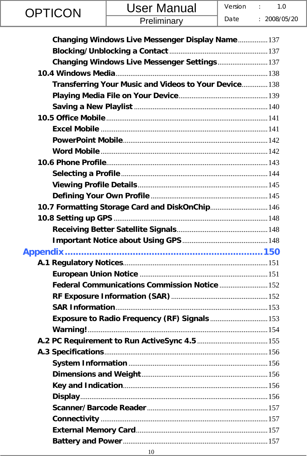 User Manual OPTICON Preliminary Version :  1.0 Date : 2008/05/20  10  Changing Windows Live Messenger Display Name................137 Blocking/Unblocking a Contact.....................................................137 Changing Windows Live Messenger Settings...........................137 10.4 Windows Media..................................................................................138 Transferring Your Music and Videos to Your Device..............138 Playing Media File on Your Device................................................139 Saving a New Playlist ........................................................................140 10.5 Office Mobile.......................................................................................141 Excel Mobile ..........................................................................................141 PowerPoint Mobile..............................................................................142 Word Mobile..........................................................................................142 10.6 Phone Profile.......................................................................................143 Selecting a Profile...............................................................................144 Viewing Profile Details......................................................................145 Defining Your Own Profile...............................................................145 10.7 Formatting Storage Card and DiskOnChip...............................146 10.8 Setting up GPS ...................................................................................148 Receiving Better Satellite Signals.................................................148 Important Notice about Using GPS..............................................148 Appendix.........................................................................150 A.1 Regulatory Notices..............................................................................151 European Union Notice .....................................................................151 Federal Communications Commission Notice..........................152 RF Exposure Information (SAR)....................................................152 SAR Information..................................................................................153 Exposure to Radio Frequency (RF) Signals...............................153 Warning!.................................................................................................154 A.2 PC Requirement to Run ActiveSync 4.5......................................155 A.3 Specifications........................................................................................156 System Information...........................................................................156 Dimensions and Weight....................................................................156 Key and Indication..............................................................................156 Display.....................................................................................................156 Scanner/Barcode Reader.................................................................157 Connectivity ..........................................................................................157 External Memory Card.......................................................................157 Battery and Power..............................................................................157 