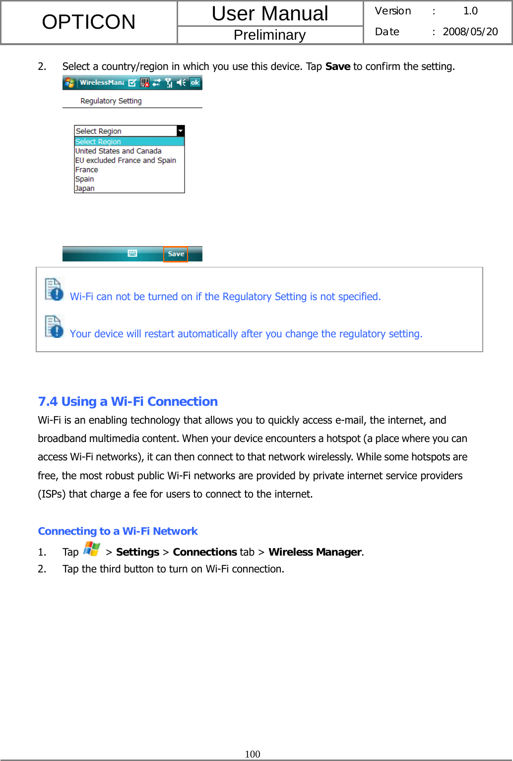 User Manual OPTICON Preliminary Version :  1.0 Date : 2008/05/20  100  2. Select a country/region in which you use this device. Tap Save to confirm the setting.         7.4 Using a Wi-Fi Connection Wi-Fi is an enabling technology that allows you to quickly access e-mail, the internet, and broadband multimedia content. When your device encounters a hotspot (a place where you can access Wi-Fi networks), it can then connect to that network wirelessly. While some hotspots are free, the most robust public Wi-Fi networks are provided by private internet service providers (ISPs) that charge a fee for users to connect to the internet.  Connecting to a Wi-Fi Network 1. Tap   &gt; Settings &gt; Connections tab &gt; Wireless Manager. 2. Tap the third button to turn on Wi-Fi connection.  Wi-Fi can not be turned on if the Regulatory Setting is not specified.  Your device will restart automatically after you change the regulatory setting. 