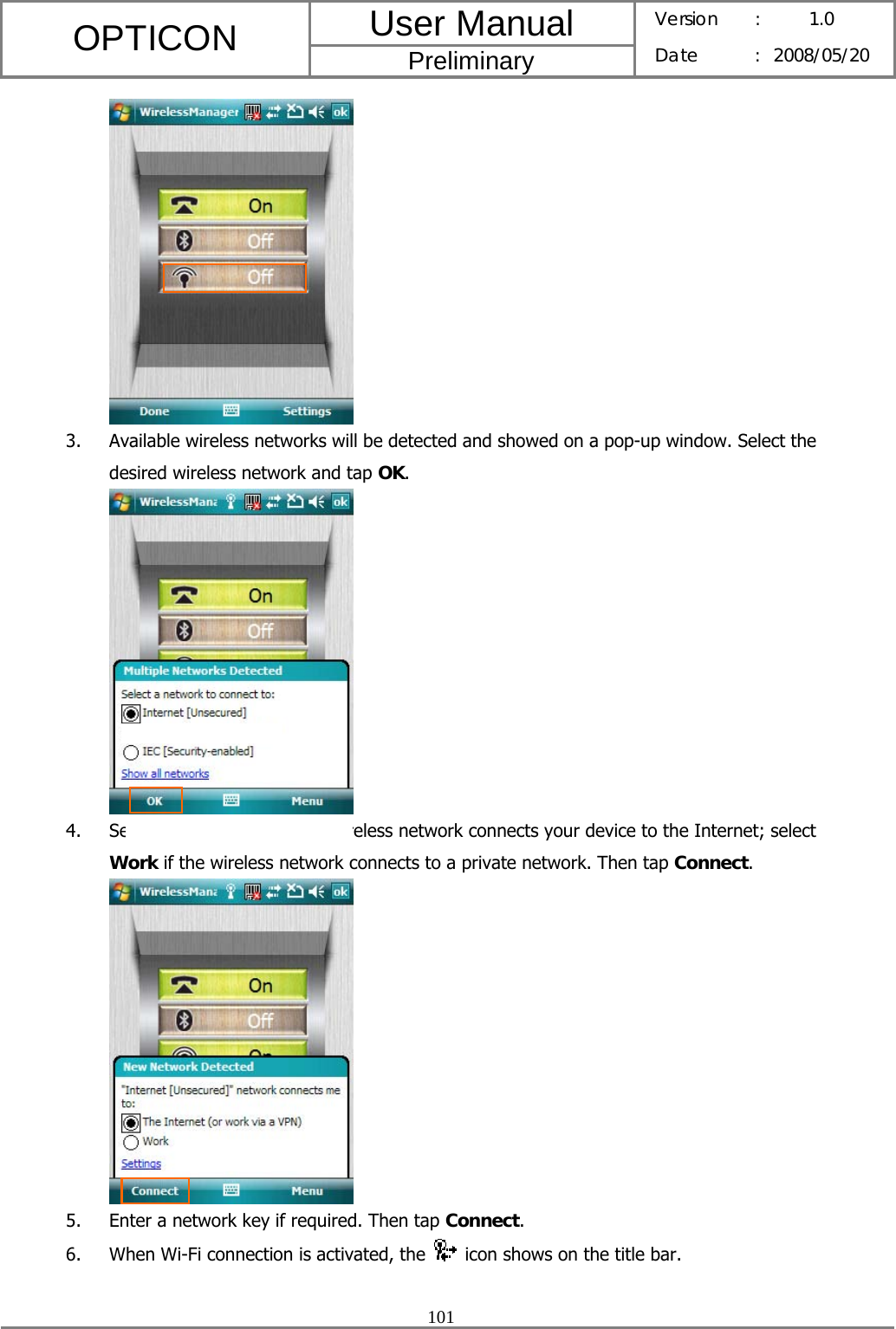 User Manual OPTICON Preliminary Version :  1.0 Date : 2008/05/20  101   3. Available wireless networks will be detected and showed on a pop-up window. Select the desired wireless network and tap OK.  4. Select The Internet if the wireless network connects your device to the Internet; select Work if the wireless network connects to a private network. Then tap Connect.  5. Enter a network key if required. Then tap Connect. 6. When Wi-Fi connection is activated, the    icon shows on the title bar.  