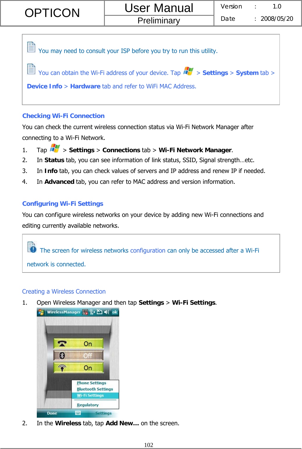 User Manual OPTICON Preliminary Version :  1.0 Date : 2008/05/20  102         Checking Wi-Fi Connection You can check the current wireless connection status via Wi-Fi Network Manager after connecting to a Wi-Fi Network. 1. Tap   &gt; Settings &gt; Connections tab &gt; Wi-Fi Network Manager. 2. In Status tab, you can see information of link status, SSID, Signal strength…etc. 3. In Info tab, you can check values of servers and IP address and renew IP if needed. 4. In Advanced tab, you can refer to MAC address and version information.  Configuring Wi-Fi Settings You can configure wireless networks on your device by adding new Wi-Fi connections and editing currently available networks.      Creating a Wireless Connection 1. Open Wireless Manager and then tap Settings &gt; Wi-Fi Settings.  2. In the Wireless tab, tap Add New… on the screen.  You may need to consult your ISP before you try to run this utility.    You can obtain the Wi-Fi address of your device. Tap   &gt; Settings &gt; System tab &gt; Device Info &gt; Hardware tab and refer to WiFi MAC Address.    The screen for wireless networks configuration can only be accessed after a Wi-Fi network is connected. 