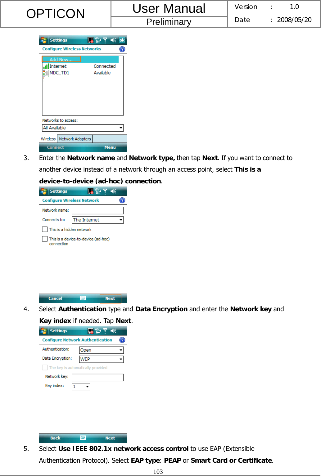 User Manual OPTICON Preliminary Version :  1.0 Date : 2008/05/20  103   3. Enter the Network name and Network type, then tap Next. If you want to connect to another device instead of a network through an access point, select This is a device-to-device (ad-hoc) connection.  4. Select Authentication type and Data Encryption and enter the Network key and Key index if needed. Tap Next.  5. Select Use IEEE 802.1x network access control to use EAP (Extensible Authentication Protocol). Select EAP type: PEAP or Smart Card or Certificate. 