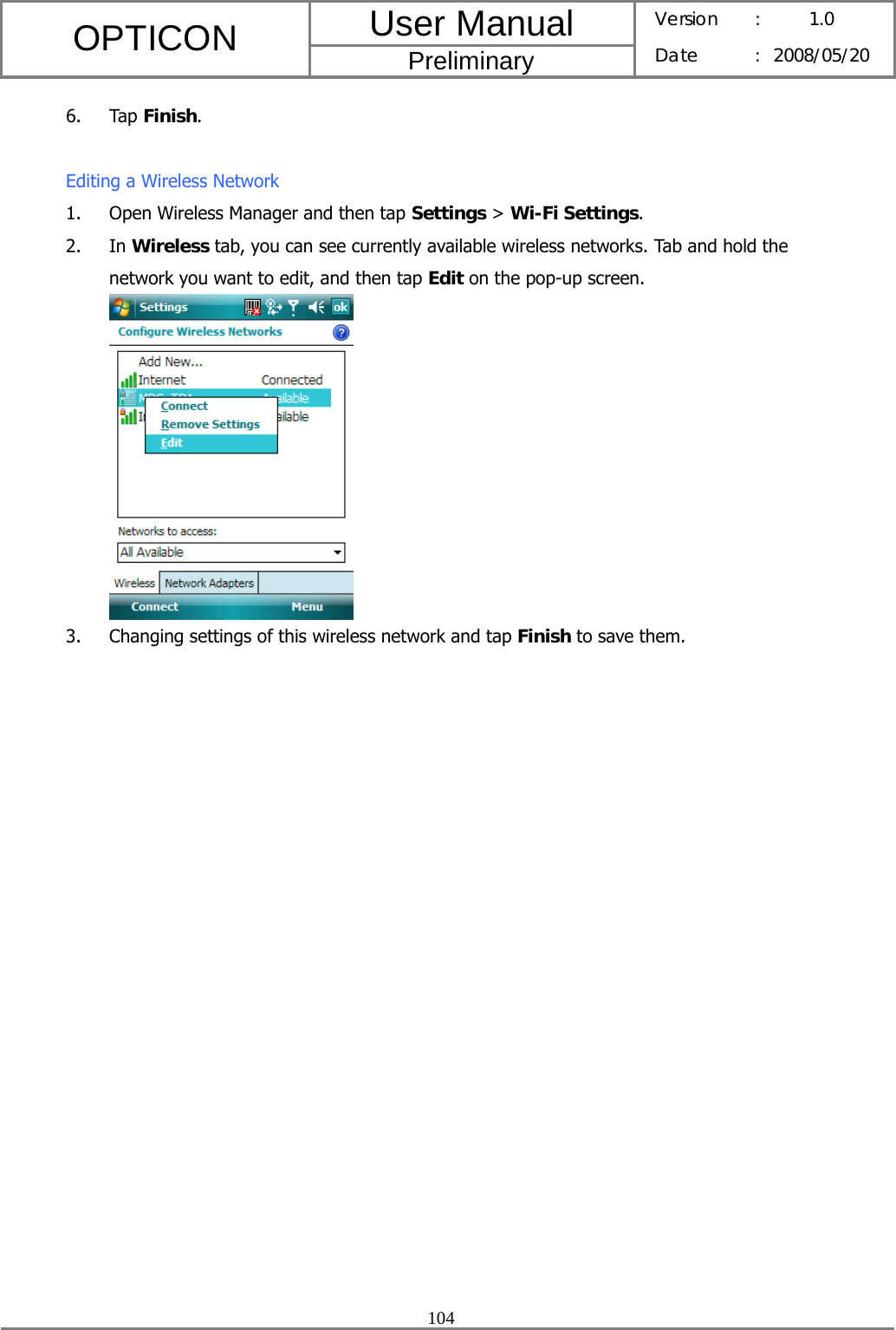 User Manual OPTICON Preliminary Version :  1.0 Date : 2008/05/20  104  6. Tap Finish.  Editing a Wireless Network 1. Open Wireless Manager and then tap Settings &gt; Wi-Fi Settings. 2. In Wireless tab, you can see currently available wireless networks. Tab and hold the network you want to edit, and then tap Edit on the pop-up screen.  3. Changing settings of this wireless network and tap Finish to save them.