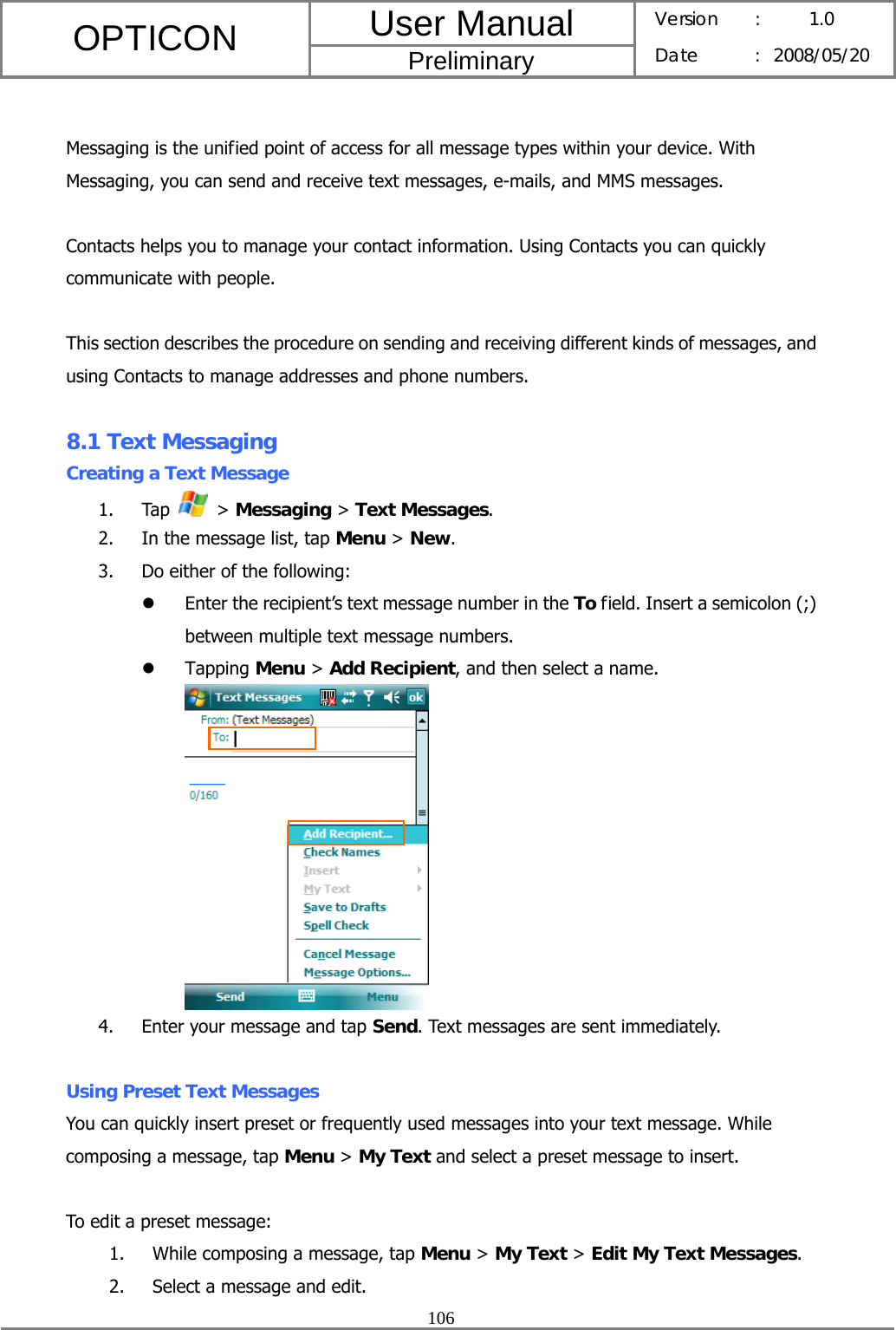 User Manual OPTICON Preliminary Version :  1.0 Date : 2008/05/20  106   Messaging is the unified point of access for all message types within your device. With Messaging, you can send and receive text messages, e-mails, and MMS messages.  Contacts helps you to manage your contact information. Using Contacts you can quickly communicate with people.  This section describes the procedure on sending and receiving different kinds of messages, and using Contacts to manage addresses and phone numbers.  8.1 Text Messaging Creating a Text Message 1. Tap   &gt; Messaging &gt; Text Messages. 2. In the message list, tap Menu &gt; New. 3. Do either of the following: z Enter the recipient’s text message number in the To field. Insert a semicolon (;) between multiple text message numbers. z Tapping Menu &gt; Add Recipient, and then select a name.  4. Enter your message and tap Send. Text messages are sent immediately.  Using Preset Text Messages You can quickly insert preset or frequently used messages into your text message. While composing a message, tap Menu &gt; My Text and select a preset message to insert.  To edit a preset message: 1. While composing a message, tap Menu &gt; My Text &gt; Edit My Text Messages. 2. Select a message and edit. 