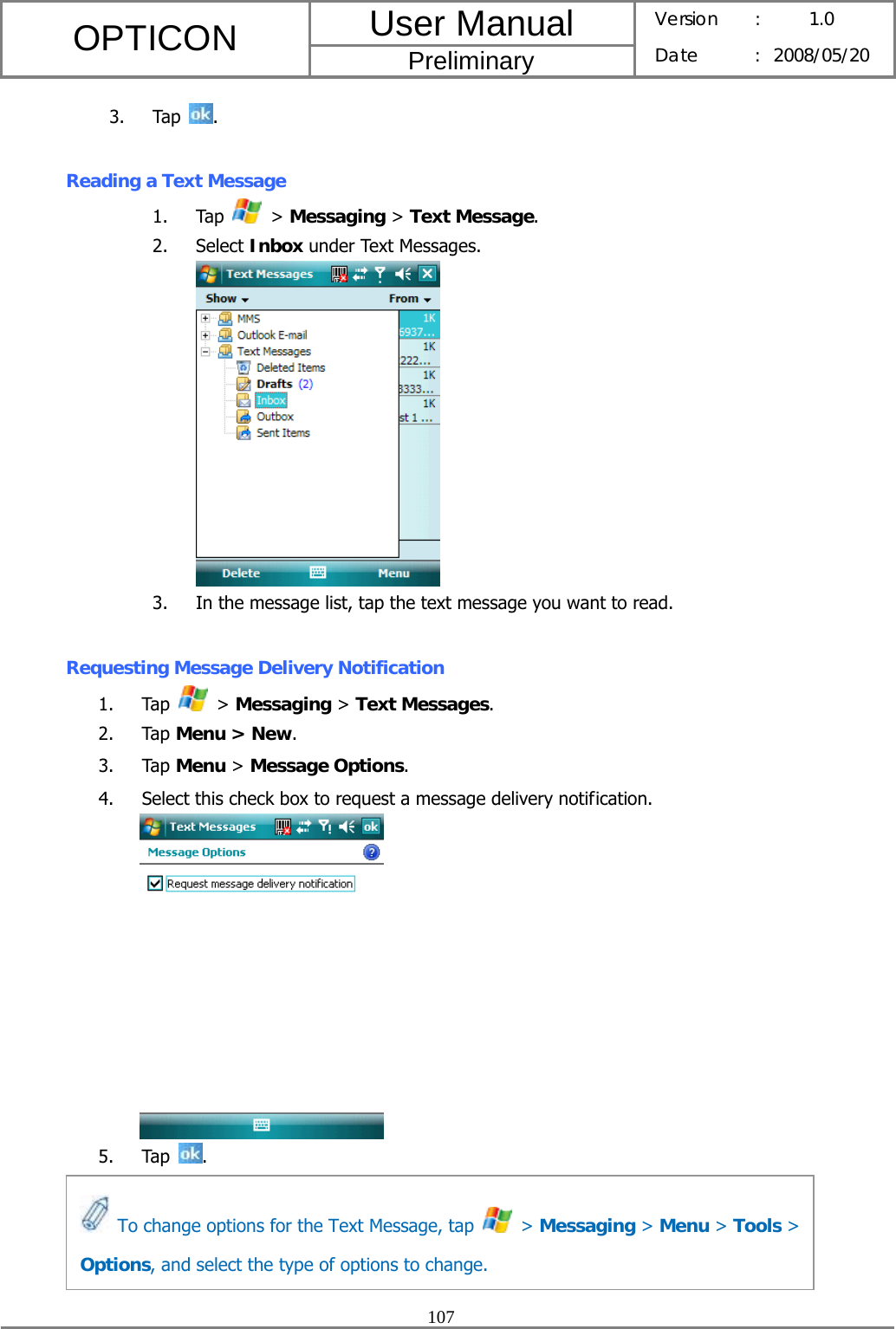 User Manual OPTICON Preliminary Version :  1.0 Date : 2008/05/20  107  3. Tap  .  Reading a Text Message 1. Tap   &gt; Messaging &gt; Text Message. 2. Select Inbox under Text Messages.  3. In the message list, tap the text message you want to read.  Requesting Message Delivery Notification 1. Tap   &gt; Messaging &gt; Text Messages. 2. Tap Menu &gt; New. 3. Tap Menu &gt; Message Options. 4. Select this check box to request a message delivery notification.   5. Tap  .       To change options for the Text Message, tap   &gt; Messaging &gt; Menu &gt; Tools &gt; Options, and select the type of options to change. 