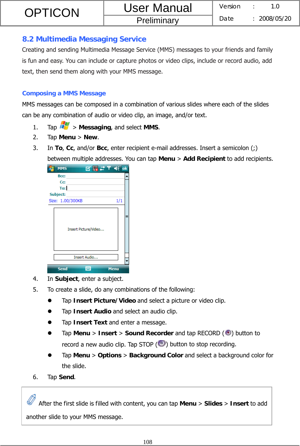 User Manual OPTICON Preliminary Version :  1.0 Date : 2008/05/20  108  8.2 Multimedia Messaging Service Creating and sending Multimedia Message Service (MMS) messages to your friends and family is fun and easy. You can include or capture photos or video clips, include or record audio, add text, then send them along with your MMS message.  Composing a MMS Message MMS messages can be composed in a combination of various slides where each of the slides can be any combination of audio or video clip, an image, and/or text. 1. Tap   &gt; Messaging, and select MMS. 2. Tap Menu &gt; New.  3. In To, Cc, and/or Bcc, enter recipient e-mail addresses. Insert a semicolon (;) between multiple addresses. You can tap Menu &gt; Add Recipient to add recipients.  4. In Subject, enter a subject. 5. To create a slide, do any combinations of the following: z Tap Insert Picture/Video and select a picture or video clip.   z Tap Insert Audio and select an audio clip. z Tap Insert Text and enter a message. z Tap Menu &gt; Insert &gt; Sound Recorder and tap RECORD ( ) button to record a new audio clip. Tap STOP ( ) button to stop recording. z Tap Menu &gt; Options &gt; Background Color and select a background color for the slide. 6. Tap Send.       After the first slide is filled with content, you can tap Menu &gt; Slides &gt; Insert to add another slide to your MMS message. 