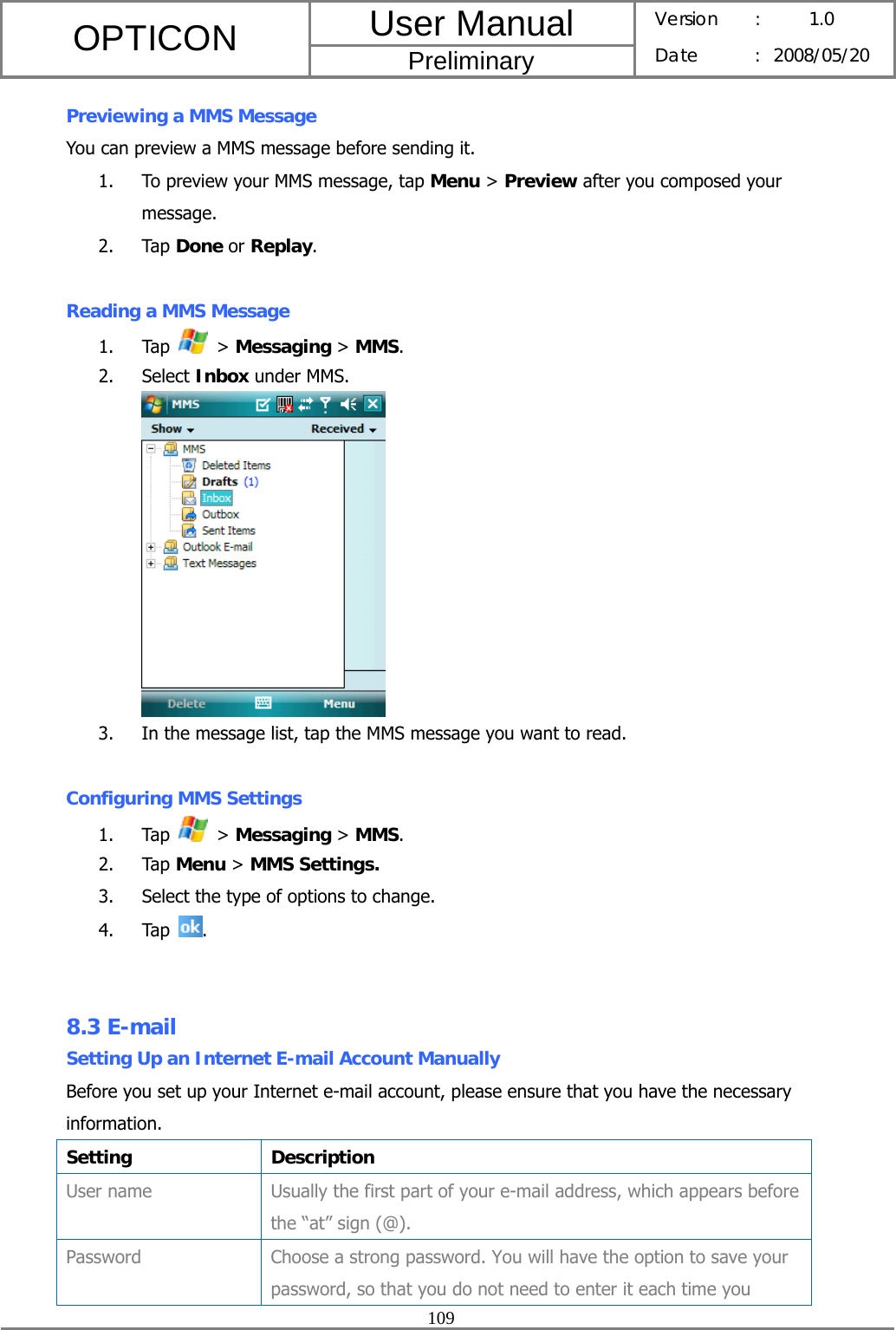 User Manual OPTICON Preliminary Version :  1.0 Date : 2008/05/20  109  Previewing a MMS Message You can preview a MMS message before sending it. 1. To preview your MMS message, tap Menu &gt; Preview after you composed your message. 2. Tap Done or Replay.  Reading a MMS Message 1. Tap   &gt; Messaging &gt; MMS. 2. Select Inbox under MMS.  3. In the message list, tap the MMS message you want to read.  Configuring MMS Settings 1. Tap   &gt; Messaging &gt; MMS. 2. Tap Menu &gt; MMS Settings. 3. Select the type of options to change. 4. Tap  .   8.3 E-mail Setting Up an Internet E-mail Account Manually Before you set up your Internet e-mail account, please ensure that you have the necessary information. Setting Description User name  Usually the first part of your e-mail address, which appears before the “at” sign (@). Password  Choose a strong password. You will have the option to save your password, so that you do not need to enter it each time you 