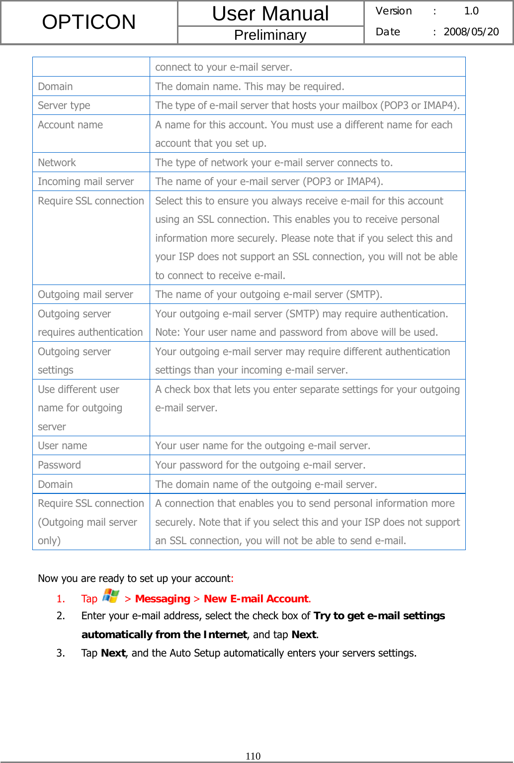 User Manual OPTICON Preliminary Version :  1.0 Date : 2008/05/20  110  connect to your e-mail server. Domain  The domain name. This may be required. Server type  The type of e-mail server that hosts your mailbox (POP3 or IMAP4).Account name  A name for this account. You must use a different name for each account that you set up. Network  The type of network your e-mail server connects to. Incoming mail server  The name of your e-mail server (POP3 or IMAP4). Require SSL connection  Select this to ensure you always receive e-mail for this account using an SSL connection. This enables you to receive personal information more securely. Please note that if you select this and your ISP does not support an SSL connection, you will not be able to connect to receive e-mail. Outgoing mail server  The name of your outgoing e-mail server (SMTP). Outgoing server requires authentication Your outgoing e-mail server (SMTP) may require authentication. Note: Your user name and password from above will be used. Outgoing server settings Your outgoing e-mail server may require different authentication settings than your incoming e-mail server. Use different user name for outgoing server A check box that lets you enter separate settings for your outgoing e-mail server. User name  Your user name for the outgoing e-mail server. Password Your password for the outgoing e-mail server. Domain  The domain name of the outgoing e-mail server. Require SSL connection (Outgoing mail server only) A connection that enables you to send personal information more securely. Note that if you select this and your ISP does not support an SSL connection, you will not be able to send e-mail.  Now you are ready to set up your account: 1. Tap   &gt; Messaging &gt; New E-mail Account. 2. Enter your e-mail address, select the check box of Try to get e-mail settings automatically from the Internet, and tap Next. 3. Tap Next, and the Auto Setup automatically enters your servers settings. 