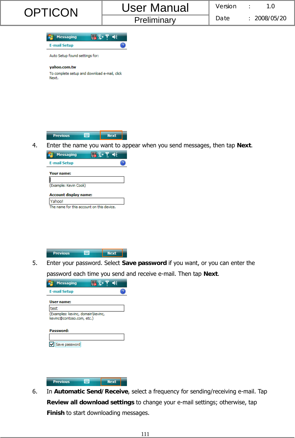 User Manual OPTICON Preliminary Version :  1.0 Date : 2008/05/20  111   4. Enter the name you want to appear when you send messages, then tap Next.  5. Enter your password. Select Save password if you want, or you can enter the password each time you send and receive e-mail. Then tap Next.  6. In Automatic Send/Receive, select a frequency for sending/receiving e-mail. Tap Review all download settings to change your e-mail settings; otherwise, tap Finish to start downloading messages. 