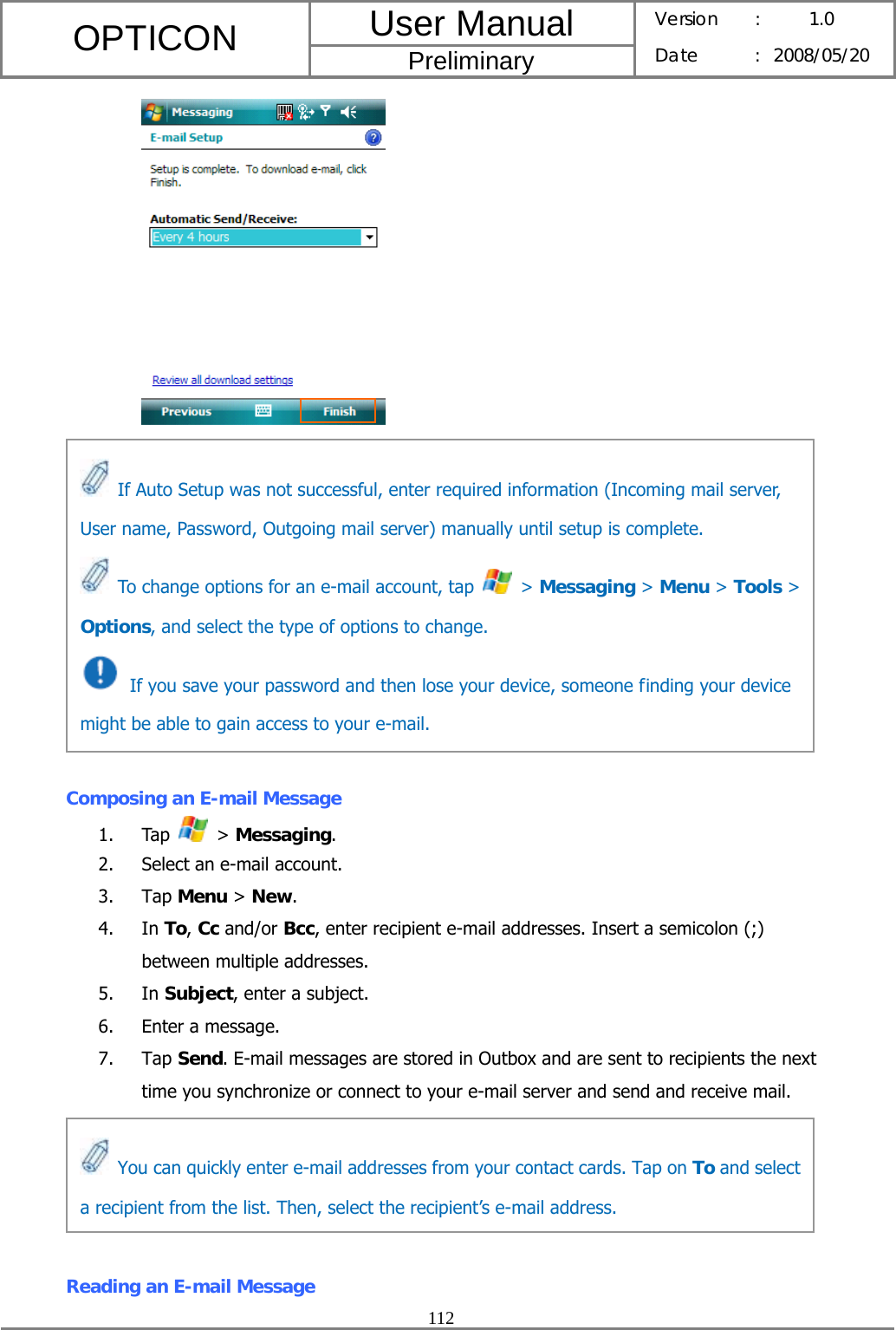 User Manual OPTICON Preliminary Version :  1.0 Date : 2008/05/20  112              Composing an E-mail Message 1. Tap   &gt; Messaging. 2. Select an e-mail account. 3. Tap Menu &gt; New. 4. In To, Cc and/or Bcc, enter recipient e-mail addresses. Insert a semicolon (;) between multiple addresses. 5. In Subject, enter a subject. 6. Enter a message. 7. Tap Send. E-mail messages are stored in Outbox and are sent to recipients the next time you synchronize or connect to your e-mail server and send and receive mail.      Reading an E-mail Message   If Auto Setup was not successful, enter required information (Incoming mail server, User name, Password, Outgoing mail server) manually until setup is complete.   To change options for an e-mail account, tap   &gt; Messaging &gt; Menu &gt; Tools &gt; Options, and select the type of options to change.   If you save your password and then lose your device, someone finding your device might be able to gain access to your e-mail.   You can quickly enter e-mail addresses from your contact cards. Tap on To and select a recipient from the list. Then, select the recipient’s e-mail address. 