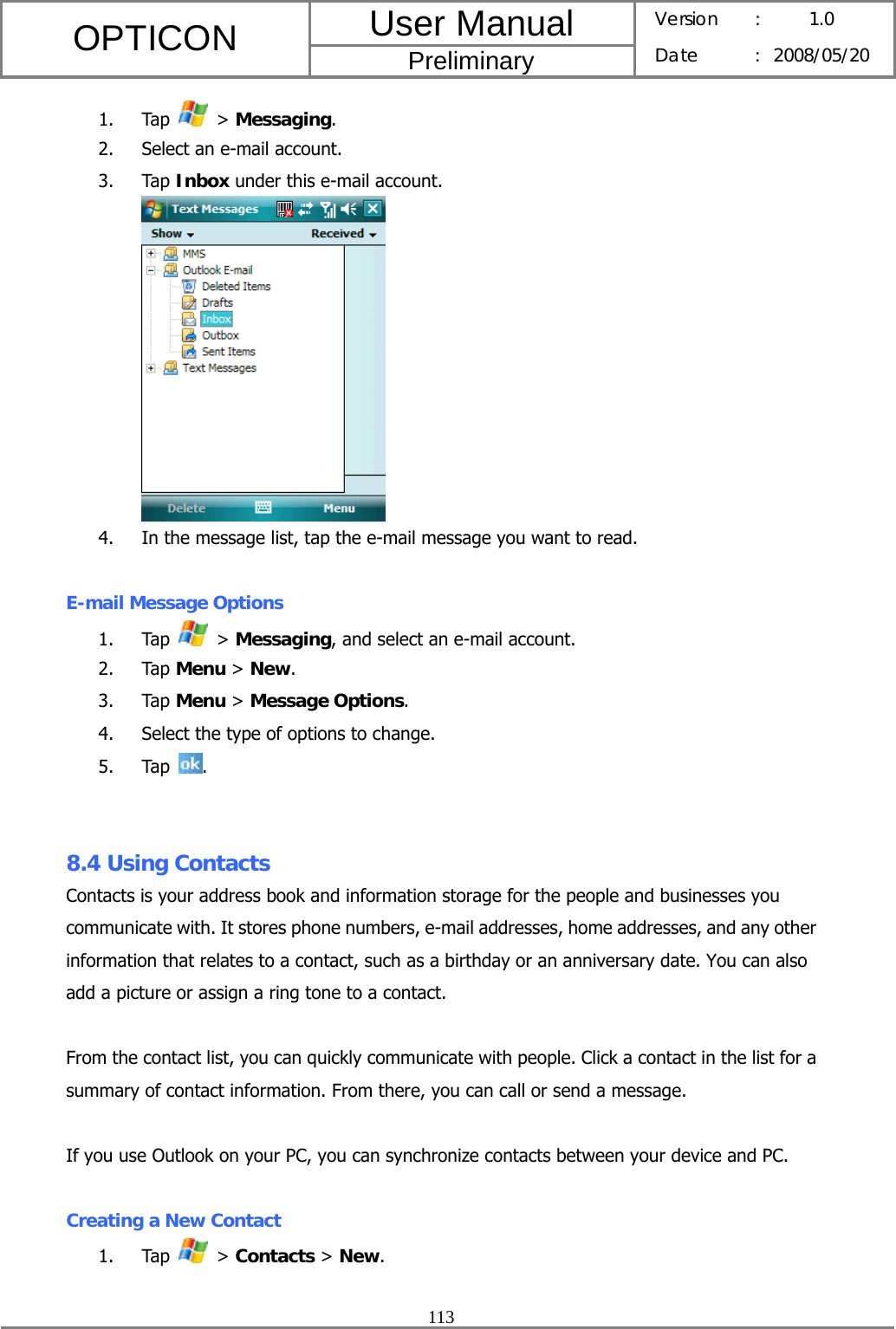 User Manual OPTICON Preliminary Version :  1.0 Date : 2008/05/20  113  1. Tap   &gt; Messaging. 2. Select an e-mail account. 3. Tap Inbox under this e-mail account.  4. In the message list, tap the e-mail message you want to read.  E-mail Message Options 1. Tap   &gt; Messaging, and select an e-mail account. 2. Tap Menu &gt; New. 3. Tap Menu &gt; Message Options. 4. Select the type of options to change. 5. Tap  .   8.4 Using Contacts Contacts is your address book and information storage for the people and businesses you communicate with. It stores phone numbers, e-mail addresses, home addresses, and any other information that relates to a contact, such as a birthday or an anniversary date. You can also add a picture or assign a ring tone to a contact.  From the contact list, you can quickly communicate with people. Click a contact in the list for a summary of contact information. From there, you can call or send a message.  If you use Outlook on your PC, you can synchronize contacts between your device and PC.  Creating a New Contact 1. Tap   &gt; Contacts &gt; New. 