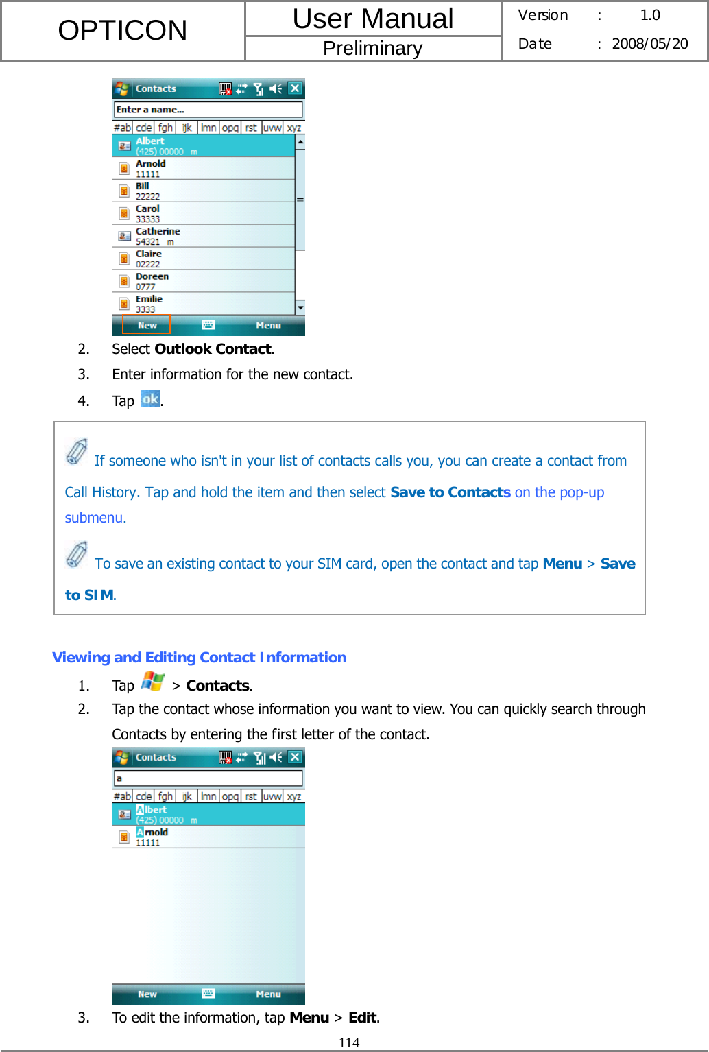 User Manual OPTICON Preliminary Version :  1.0 Date : 2008/05/20  114   2. Select Outlook Contact. 3. Enter information for the new contact. 4. Tap  .          Viewing and Editing Contact Information 1. Tap   &gt; Contacts. 2. Tap the contact whose information you want to view. You can quickly search through Contacts by entering the first letter of the contact.  3. To edit the information, tap Menu &gt; Edit.   If someone who isn&apos;t in your list of contacts calls you, you can create a contact from Call History. Tap and hold the item and then select Save to Contacts on the pop-up submenu.   To save an existing contact to your SIM card, open the contact and tap Menu &gt; Save to SIM. 