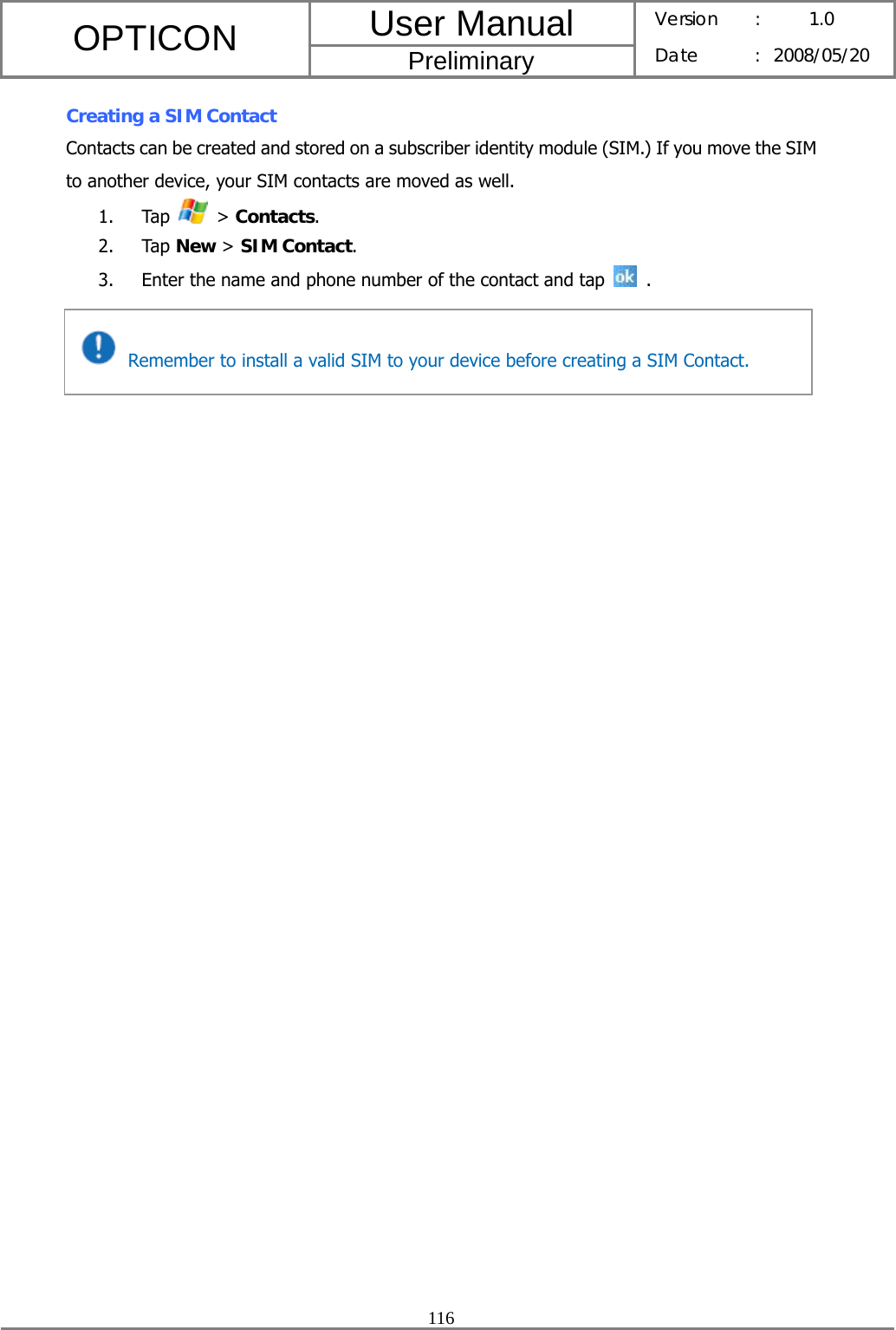 User Manual OPTICON Preliminary Version :  1.0 Date : 2008/05/20  116  Creating a SIM Contact Contacts can be created and stored on a subscriber identity module (SIM.) If you move the SIM to another device, your SIM contacts are moved as well. 1. Tap   &gt; Contacts. 2. Tap New &gt; SIM Contact. 3. Enter the name and phone number of the contact and tap   .      Remember to install a valid SIM to your device before creating a SIM Contact. 