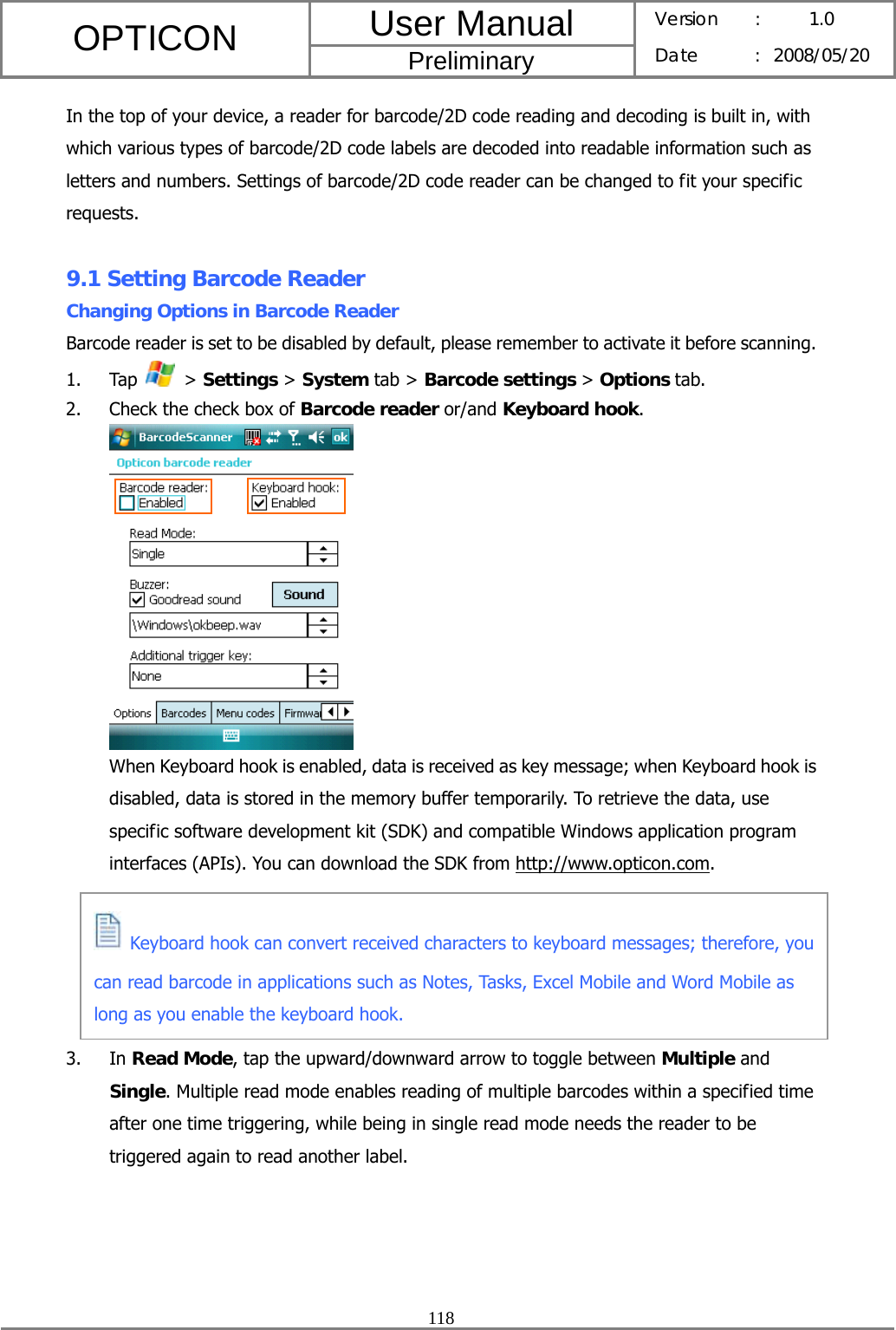 User Manual OPTICON Preliminary Version :  1.0 Date : 2008/05/20  118  In the top of your device, a reader for barcode/2D code reading and decoding is built in, with which various types of barcode/2D code labels are decoded into readable information such as letters and numbers. Settings of barcode/2D code reader can be changed to fit your specific requests.  9.1 Setting Barcode Reader Changing Options in Barcode Reader Barcode reader is set to be disabled by default, please remember to activate it before scanning.   1. Tap   &gt; Settings &gt; System tab &gt; Barcode settings &gt; Options tab. 2. Check the check box of Barcode reader or/and Keyboard hook.  When Keyboard hook is enabled, data is received as key message; when Keyboard hook is disabled, data is stored in the memory buffer temporarily. To retrieve the data, use specific software development kit (SDK) and compatible Windows application program interfaces (APIs). You can download the SDK from http://www.opticon.com.      3. In Read Mode, tap the upward/downward arrow to toggle between Multiple and Single. Multiple read mode enables reading of multiple barcodes within a specified time after one time triggering, while being in single read mode needs the reader to be triggered again to read another label.  Keyboard hook can convert received characters to keyboard messages; therefore, you can read barcode in applications such as Notes, Tasks, Excel Mobile and Word Mobile as long as you enable the keyboard hook. 