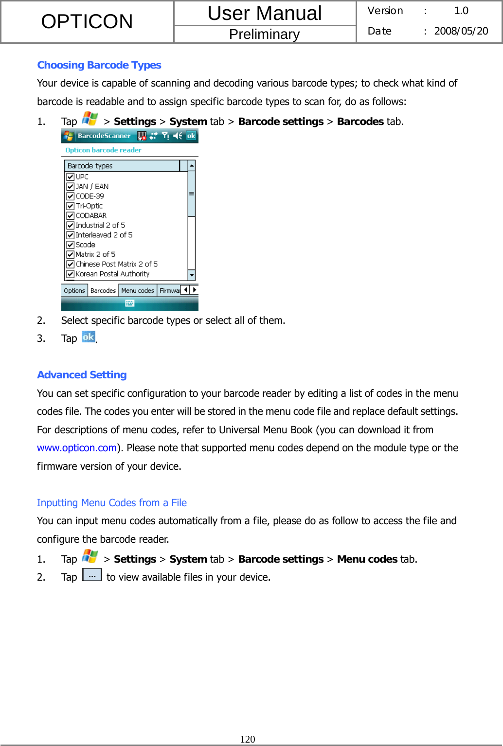 User Manual OPTICON Preliminary Version :  1.0 Date : 2008/05/20  120  Choosing Barcode Types Your device is capable of scanning and decoding various barcode types; to check what kind of barcode is readable and to assign specific barcode types to scan for, do as follows: 1. Tap   &gt; Settings &gt; System tab &gt; Barcode settings &gt; Barcodes tab.  2. Select specific barcode types or select all of them. 3. Tap  .  Advanced Setting You can set specific configuration to your barcode reader by editing a list of codes in the menu codes file. The codes you enter will be stored in the menu code file and replace default settings. For descriptions of menu codes, refer to Universal Menu Book (you can download it from www.opticon.com). Please note that supported menu codes depend on the module type or the firmware version of your device.  Inputting Menu Codes from a File You can input menu codes automatically from a file, please do as follow to access the file and configure the barcode reader. 1. Tap   &gt; Settings &gt; System tab &gt; Barcode settings &gt; Menu codes tab. 2. Tap   to view available files in your device. 